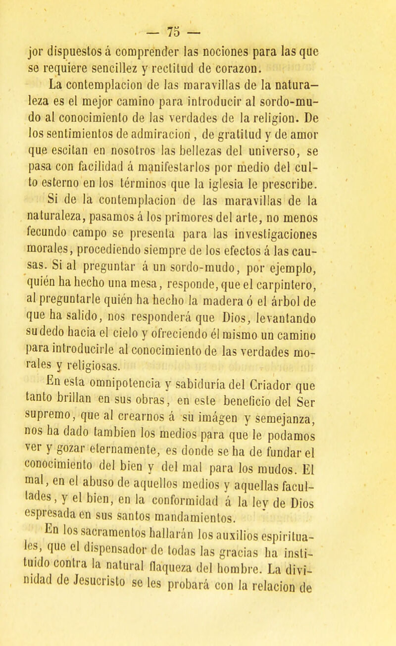 jor dispuestos á comprender las nociones para las que se requiere sencillez y reclilud de corazón. La contemplación de las maravillas de la natura- leza es el mejor camino para introducir al sordo-mu- do al conocimiento de las verdades de la religión. De los sentimientos de admiración , de gratitud y de amor que escitan en nosotros las bellezas del universo, se pasa con facilidad á manifestarlos por medio del cul- to esterno en los términos que la iglesia le prescribe. Si de la contemplación de las maravillas de la naturaleza, pasamos á los primores del arte, no menos fecundo campo se presenta para las investigaciones morales, procediendo siempre de los efectos á las cau- sas. Si al preguntar á un sordo-mudo, por ejemplo, quién ha hecho una mesa, responde, que el carpintero, al preguntarle quién ha hecho la madera ó el árbol de que ha salido, nos responderá que Dios, levantando su dedo hacia el cielo y ofreciendo él mismo un camino para introducirle al conocimiento de las verdades mo- rales y religiosas. En esta omnipotencia y sabiduría del Criador que tanto brillan en sus obras, en este beneficio del Ser supremo, que al crearnos á sil imágen y semejanza, nos ha dado también los medios para que le podamos ver y gozar eternamente, es donde se ha de fundar el conocimiento del bien y del mal para los raudos. El mal, en el abuso de aquellos medios y aquellas facul- tades , y el bien, en la conformidad á la ley de Dios espresada en sus santos mandamientos. En los sacramentos hallarán los auxilios espiritua- les que el dispensador de todas las gracias ha insti- tuido contra la natural flaqueza del hombre. La divi- nidad de Jesucristo se les probará con la relación de
