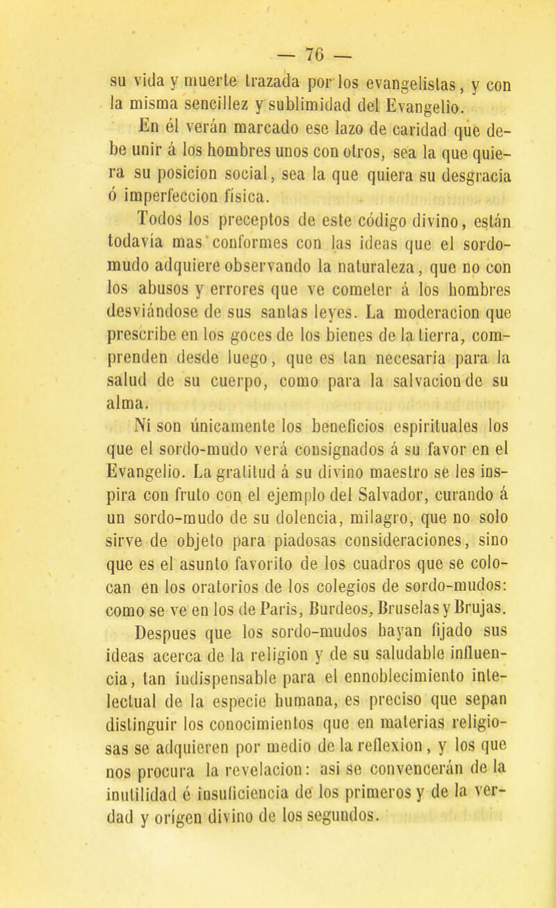 su vida y Qiuerte Irazada por ios evangelistas, y con la misma sencillez y sublimidad del Evangelio. En él verán marcado ese lazo de caridad que de- be unir á los hombres unos con oíros, sea la que quie- ra su posición social, sea la que quiera su desgracia ó imperfección física. Todos los preceptos de este código divino, están todavía mas conformes con las ideas que el sordo- mudo adquiere observando la naturaleza, que no con los abusos y errores que ve cometer á los hombres desviándose de sus santas leyes. La moderación que prescribe en los goces de los bienes de la tierra, com- prenden desde luego, que es tan necesaria para, la salud de su cuerpo, como para la salvación de su alma. Ni son únicamente los beneficios espirituales los que el sordo-mudo verá consignados á su favor en el Evangelio. La gratitud á su divino maestro se les ins- pira con fruto con el ejemplo del Salvador, curando á un sordo-mudo de su dolencia, milagro, que no solo sirve de objeto para piadosas consideraciones, sino que es el asunto favorito de los cuadros que se colo- can en los oratorios de los colegios de sordo-mudos: como se ve en los de Paris, Burdeos, Bruselas y Brujas. Después que los sordo-mudos hayan fijado sus ideas acerca de la religión y de su saludable influen- cia, tan indispensable para el ennoblecimiento inte- lectual de la especie humana, es preciso que sepan distinguir los conocimientos que en materias religio- sas se adquieren por medio de la reflexión, y los que nos procura la revelación: asi se convencerán de la inutilidad ó insuficiencia de los primeros y de la ver- dad y origen divino de los segundos.