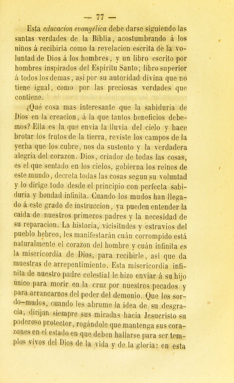 Esta educación evangélica debe darse siguiendo las santas verdades de la Biblia, acostumbrando á los niños á recibirla como la revelación escrita de la vo- luntad de Dios á los hombres, y un libro escrito por hombres inspirados del Espíritu Santo; libro superior á todos los demás, asi por su autoridad divina que no tiene igual, como por las preciosas verdades que contiene. ¿Qué cosa mas interesante que la sabiduría de Dios en la creación, á la que tantos beneficios debe- mos? Ella es la que envía la lluvia del cielo y hace brotar los frutos de la tierra, reviste los campos de la yerba que los cubre, nos da sustento y la verdadera alegría del corazón. Dios, criador de todas las cosas, es el que sentado en los cielos, gobierna los reinos de este mundo, decreta todas las cosas según su voluntad y lo dirige todo desde el principio con perfecta sabi- duría y bondad inQnita. Cuando los mudos han llega- do á este grado de instrucción, ya pueden entender la caida de nuestros primeros padres y la necesidad de su reparación. La historia, vicisitudes y estravíos del pueblo hebreo, les manifestarán cuan corrompido está naturalmente el corazón del hombre ycuán infinita es la misericordia de Dios, para recibirle, asi que da muestras de arrepentimiento. Esta misericordia infi- nita de nuestro padre celestial le hizo enviar á su hijo único para morir en la cruz por nuestros pecados y para arrancarnos del poder del demonio. Que los sor- do-mudos, cuando Ies abrume la ¡dea de su desgra- cia, dirijan siempre sus miradas hacia Jesucristo su poderaso protector, rogándole que mantenga sus cora- zones en el estado en que deben hallarse par^i ser tem- plos vivos del Dios de la vida v de la gloria: en esta