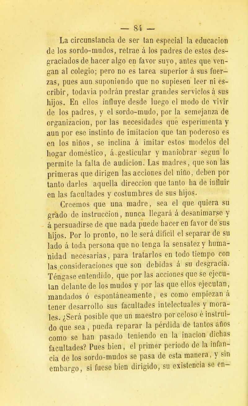 La circunstancia de ser tan especial la educación de los sordo-mudos, retrae á los padres de estos des- graciados de hacer algo en favor suyo, antes que ven- gan al colegio; pero no es tarea superior á sus fuer- zas, pues aun suponiendo que no supiesen leer ni es- cribir, todavía podrán prestar grandes servicios á sus hijos. En ellos influye desde luego el modo de vivir de los padres, y el sordo-mudo, por la semejanza de organización, por las necesidades que esperimenta y aun por ese instinto de imitación que tan poderoso es en los niños, se inclina á imitar estos modelos del hogar doméstico, á.gesticular y maniobrar según lo permite la falla de audición. Las madres, que son las primeras que dirigen las acciones del niño, deben por tanto darles aquella dirección que tanto ha de influir en las facultades y costumbres de sus hijos. Creemos que una madre, sea el que quiera su grado de instrucción, nunca llegará á desanimarse y á persuadirse de que nada puede hacer en favor de sus hijos. Por lo pronto, no le será difícil el separar de su lado á toda persona que no tenga la sensatez y huma- nidad necesarias, para tratarlos en lodo tiempo con las consideraciones que son debidas á su desgracia. Téngase entendido, que por las acciones que se ejecu- tan delante de los mudos y por las que ellos ejecutan, mandados ó espontáneamente, es como empiezan á tener desarrollo sus facultades intelectuales y mora- les. ¿Será posible que un maestro por celoso é instrui- do que sea , pueda reparar la pérdida de tantos años como se han pasado teniendo en la inacion dichas facultades? Pues bien, el primer período de la infan- cia de los sordo-mudos se pasa de esta manera, y sin embargo, si fuese bien dirigido, su existencia se en-
