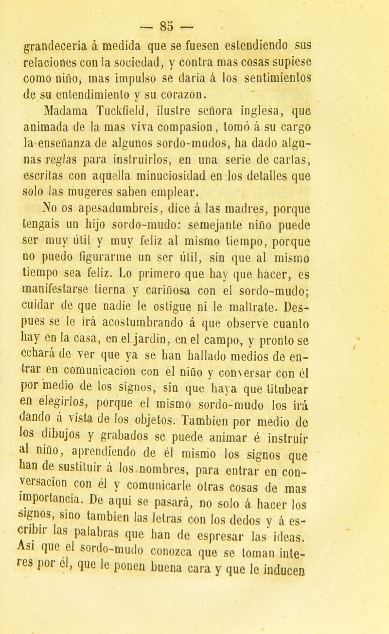 grandeceria á medida que se fuesen estendiendo sus relaciones con la sociedad, y contra mas cosas supiese como niño, mas impulso se daria á los sentimientos de su entendimiento y su corazón. Madama Tuckfiekl, ilustre señora inglesa, que animada de la mas viva compasión, tomó á su cargo la enseñanza de algunos sordo-mudos, ha dado algu- nas reglas para instruirlos, en una serie de cartas, escritas con aquella minuciosidad en los detalles que solo las mugeres saben emplear. No os apesadumbréis, dice á las madres, porque tengáis un hijo sordo-mudo: semejante niño puede ser muy útil y muy feliz al mismo tiempo, porque no puedo figurarme un ser útil, sin que al mismo tiempo sea feliz. Lo primero que hay que hacer, es manifestarse tierna y cariñosa con el sordo-mudo; cuidar de que nadie le osligue ni le maltrate. Des- pués se le irá acostumbrando á que observe cuanto hay en la casa, en el jardín, en el campo, y pronto se echará de ver que ya se han hallado medios de en- trar en comunicación con el niño y conversar con él por medio de los signos, sin que haya que titubear en elegirlos, porque el mismo sordo-mudo los irá dando á vista de los objetos. También por medio de los dibujos y grabados se puede animar é instruir al niño, aprendiendo de él mismo los signos que han de sustituir á los .nombres, para entrar en con- versación con él y comunicarle otras cosas de mas importancia. De aqui se pasará, no solo á hacer los signos, smo también las letras con los dedos y á es- cribn- las palabras que han de espresar las ideas. Asi que el sordo-mudo conozca que se toman inte- rés por el, que le ponen buena cara y que le inducen