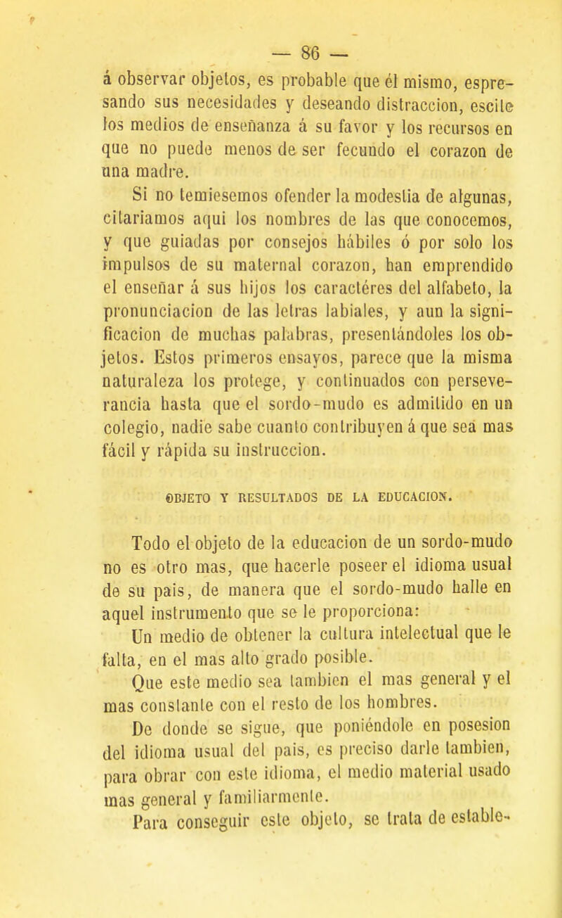 á observar objetos, es probable que él mismo, espre- sando sus necesidades y deseando distracción, escile los medios de enseñanza á su favor y los recursos en que no puede menos de ser fecundo el corazón de una madre. Si no temiésemos ofender la modestia de algunas, citariamos aqui los nombres de las que conocemos, y que guiadas por consejos hábiles ó por solo los impulsos de su maternal corazón, han emprendido el enseñar á sus hijos los caractéres del alfabeto, la pronunciación de las letras labiales, y aun la signi- ficación de muchas palabras, presentándoles los ob- jetos. Estos primeros ensayos, parece que la misma naturaleza los protege, y continuados con perseve- rancia hasta que el sordo-mudo es admitido en un colegio, nadie sabe cuanto contribuyen á que sea mas fácil y rápida su instrucción. ©BJETO Y RESULTADOS DE LA EDUCACION. Todo el objeto de la educación de un sordo-mudo no es otro mas, que hacerle poseer el idioma usual de su pais, de manera que el sordo-mudo halle en aquel instrumento que se le proporciona: Un medio de obtener la cultura intelectual que le falta, en el mas alto grado posible. Que este medio sea también el mas general y el mas constante con el resto de los hombres. De donde se sigue, que poniéndole en posesión del idioma usual del pais, es preciso darle también, para obrar con este idioma, el medio material usado mas general y familiarmcnle. Para conseguir este objeto, se trata de estable-