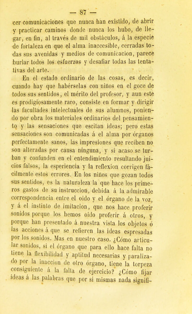 cer comunicaciones que nunca han existido, de abrir y pracllcar caminos donde nunca los hubo, de lle- gar, en fin, al través de mil obstáculos, á la especie de fortaleza en que el alma inaccesible, cerradas to- das sus avenidas y medios de comunicación, parece burlar todos los esfuerzos y desafiar todas las tenta- livas del arte. En el estado ordinario de las cosas, es decir, cuando hay que habérselas con niños en el goce de todos sus sentidos, el mérito del profesor, y aun esté es prodigiosamente raro, consiste en formar y dirigir las facultades intelectuales de sus alumnos, ponien- do por obra los materiales ordinarios del pensamien- to y las sensaciones que escitan ideas; pero estas sensaciones son comunicadas á el alma por órganos perfectamente sanos, las impresiones que reciben no son alteradas por causa ninguna, y si acaso se tur- ban y confunden en el entendimiento resultando jui- cios falsos, la esperiencia y ia reflexión corrigen fá- cilmente estos errores. En los niños que gozan todos sus sentidos, es la naturaleza la que hace los prime- ros gastos de su instrucción, debida á la admirable correspondencia entre el oido y el órgano de la voz, y á el instinto de imitación, que nos hace proferir sonidos porque los hemos oido proferir á otros, y porque han presentado á nuestra vista los objetos ó las acciones á que se refieren las ideas espresadas por los sonidos. Mas en nuestro caso. ¿Cómo articu- lar sonidos, si el órgano que para ello hace falta no tiene la ílexibilidad y aptitud necesarias y paraliza- do por la inacción de otro órgano, tiene la torpeza consiguiente á la falla de ejercicio?' ¿Cómo fijar ideas á las ]3alabras que por sí mismas nada signifi-