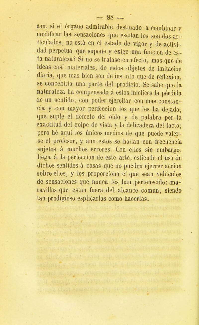 — sa- can, si el órgano admirable destinado á combinar y modificar las sensaciones que escitan los sonidos ar- ticulados, no está en el estado de vigor y de activi- dad perpetua que supone y exige una función de es- ta naturaleza? Si no se tratase en efecto, mas que de ideas casi materiales, de estos objetos de imitación diaria, que mas bien son de instinto que de reflexión, se concebirla una parte del prodigio. Se sabe que la naturaleza ha compensado á estos infelices la pérdida de un sentido, con poder ejercitar con mas constan- cia y con mayor perfección los que les ha dejado; que suple el defecto del oido y de palabra por la exactitud del golpe de vista y la delicadeza del tacto; pero hé aqui los únicos medios de que puede valer- se el profesor, y aun estos se hallan con frecuencia sujetos á muchos errores. Con ellos sin embargo, llega á la perfección de este arte, estiende el uso de dichos sentidos á cosas que no pueden ejercer acción sobre ellos, y les proporciona el que sean vehículos de sensaciones que nunca les han pertenecido: ma- ravillas que están fuera del alcance común, siendo tan prodigioso esplicarlas como hacerlas.