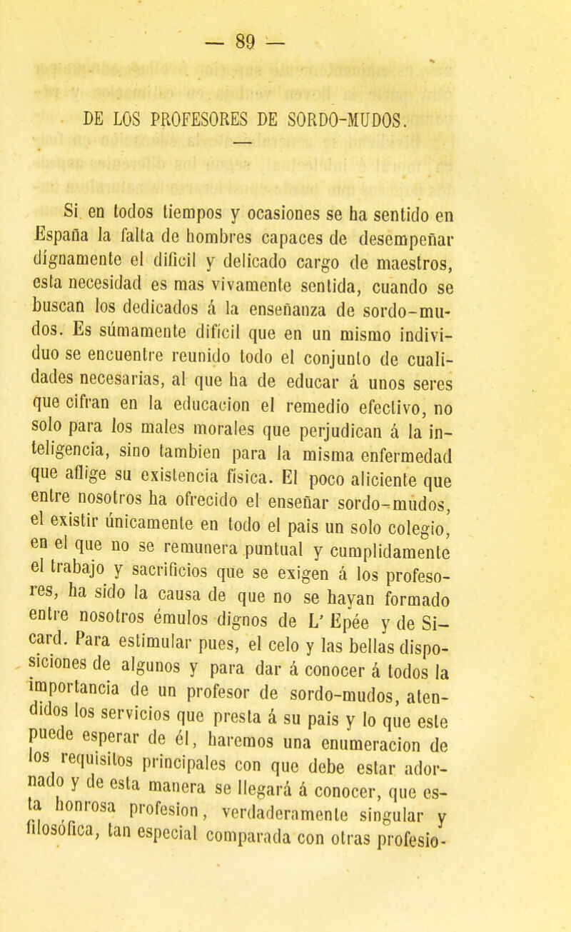 DE LOS PROFESORES DE SORDO-MUDOS. S¡ en todos tiempos y ocasiones se ha sentido en España la falta de hombres capaces de desempeñar dignamente el difícil y delicado cargo de maestros, esta necesidad es mas vivamente sentida, cuando se buscan los dedicados á la enseñanza de sordo-mu- dos. Es sumamente difícil que en un mismo indivi- duo se encuentre reunido todo el conjunto de cuali- dades necesarias, al que ha de educar á unos seres que cifran en la educación el remedio efectivo, no solo para los males morales que perjudican á la in- teligencia, sino también para la misma enfermedad que aflige su existencia física. El poco aliciente que entre nosotros ha ofrecido el enseñar sordo-mudos, el existir únicamente en todo el pais un solo colegio,' en el que no se remunera puntual y cumplidamente el trabajo y sacrificios que se exigen á los profeso- res, ha sido la causa de que no se hayan formado entre nosotros émulos dignos de L' Epée y de Si- card. Para estimular pues, el celo y las bellas dispo- siciones de algunos y para dar á conocer á todos la importancia de un profesor de sordo-mudos, aten- didos los servicios que presta á su pais y lo que este puede esperar de él, haremos una enumeración de los requisitos principales con que debe estar ador- nado y de esta manera se llegará á conocer, que es- ta honrosa profesión, verdaderamente singular y íilosofica, tan especial comparada con otras profesio-