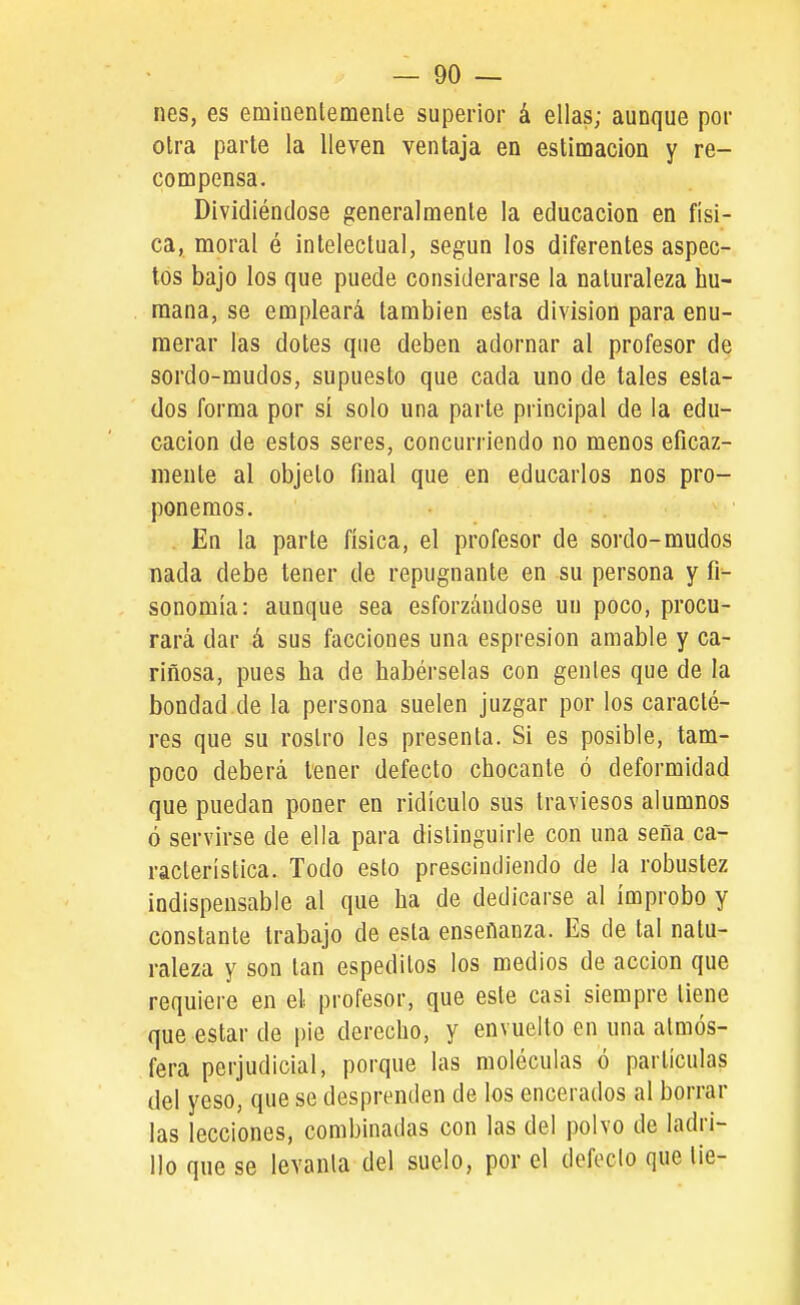 — Do- nes, es emiaenlemenle superior á ellas; aunque por otra parte la lleven ventaja en estinoacion y re- coDQpensa. Dividiéndose generalmente la educación en físi- ca, moral é intelectual, según los diferentes aspec- tos bajo los que puede considerarse la naturaleza hu- mana, se empleará también esta división para enu- merar las dotes que deben adornar al profesor de sordo-mudos, supuesto que cada uno de tales esta- dos forma por si solo una parte principal de la edu- cación de estos seres, concurriendo no menos eficaz- mente al objeto final que en educarlos nos pro- ponemos. . En la parte física, el profesor de sordo-mudos nada debe tener de repugnante en su persona y fi- sonomía: aunque sea esforzándose un poco, procu- rará dar á sus facciones una espresion amable y ca- riñosa, pues ha de habérselas con gentes que de la bondad de la persona suelen juzgar por los caracté- res que su rostro les presenta. Si es posible, tam- poco deberá tener defecto chocante ó deformidad que puedan poner en ridículo sus traviesos alumnos ó servirse de ella para distinguirle con una seña ca- racterística. Todo esto prescindiendo de la robustez indispensable al que ha de dedicarse al ímprobo y constante trabajo de esta enseñanza. Es de tal natu- raleza y son tan espedilos los medios de acción que requiere en el profesor, que este casi siempre tiene que estar de pie derecho, y envuelto en una atmós- fera perjudicial, porque las moléculas ó partículas del yeso, que se desprenden de los encerados al borrar las lecciones, combinadas con las del polvo de ladri- llo que se levanta del suelo, por el defeclo que tie-