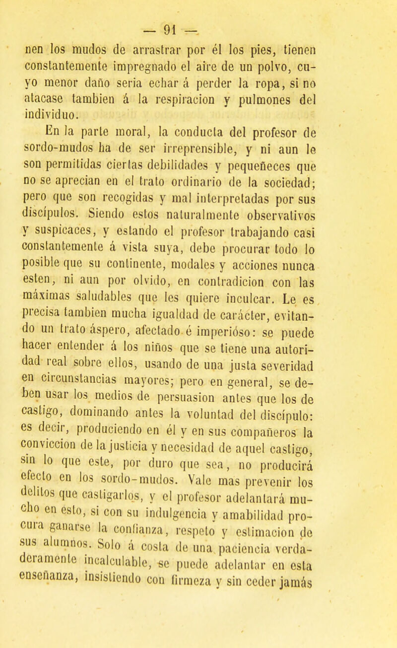 nen los mudos de arrastrar por él los pies, tienen constantemente impregnado el aire de un polvo, cu- yo menor daño seria echar á perder la ropa, si no atacase también á la respiración y pulmones del individuo. En la parte moral, la conducta del profesor de sordo-mudos ha de ser irreprensible, y ni aun le son permitidas ciertas debilidades y pequeneces que no se aprecian en el trato ordinario de la sociedad; pero que son recogidas y mal interpretadas por sus discípulos. Siendo estos naturalmente observativos y suspicaces, y estando el profesor trabajando casi constantemente á vista suya, debe procurar todo lo posible que su continente, modales y acciones nunca estén, ni aun por olvido, en contradicion con las máximas saludables que les quiere inculcar. Le es precisa también mucha igualdad de carácter, evitan- do un trato áspero, afectado é imperioso: se puede hacer entender á los niños que se tiene una autori- dad- real sobre ellos, usando de una justa severidad en circunstancias mayores; pero en general, se de- ben usar los medios de persuasión antes que los de castigo, dominando antes la voluntad del discípulo: es decir, produciendo en él y en sus compañeros la convicción de la justicia y necesidad de aquel castigo, sin lo que este, por duro que sea, no producirá efecto en los sordo-mudos. Vale mas prevenir los delitos que castigarlos, y el profesor adelantará mu- cho en esto, si con su indulgencia y amabilidad pro- cura ganarse la confianza, respeto y estimación de sus alumnos. Solo á costa de una paciencia verda- deramente incalculable, se puede adelantar en esta enseñanza, insistiendo con firmeza y sin ceder jamás