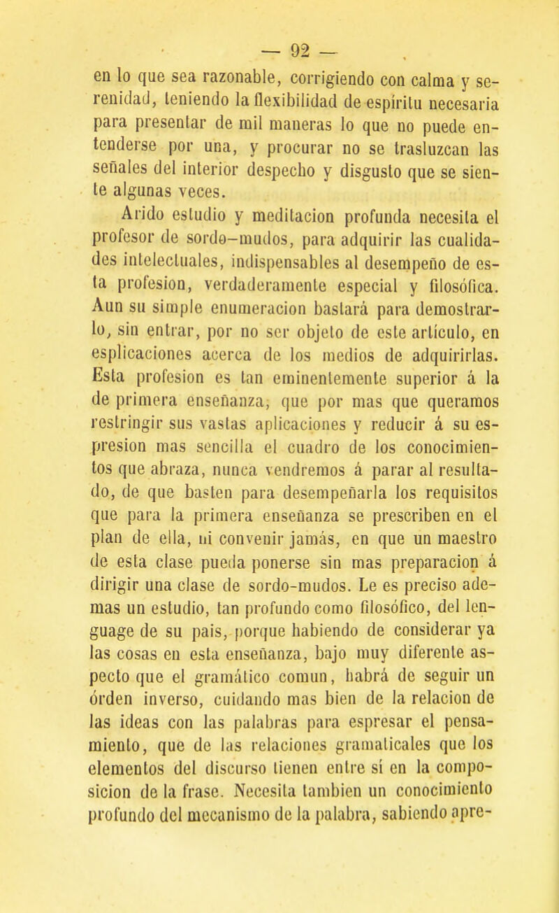 en lo que sea razonable, corrigiendo con calma y se- renidad, teniendo la flexibilidad de espíritu necesaria para presentar de mil maneras lo que no puede en- tenderse por una, y procurar no se trasluzcan las señales del interior despecho y disgusto que se sien- te algunas veces. Arido estudio y meditación profunda necesita el profesor de sordo-mudos, para adquirir las cualida- des intelectuales, indispensables al desempeño de es- ta profesión, verdaderamente especial y filosófica. Aun su simple enumeración bastará para demostrar- lo, sin entrar, por no ser objeto de este artículo, en esplicaciones acerca de los medios de adquirirlas. Esta profesión es tan eminentemente superior á la de primera enseñanza, que por mas que queramos restringir sus vastas aplicaciones y reducir á su es- presion mas sencilla el cuadro de los conocimien- tos que abraza, nunca vendremos á parar al resulta- do, de que basten para desempeñarla los requisitos que para la primera enseñanza se prescriben en el plan de ella, ni convenir jamás, en que un maestro de esta clase pueda ponerse sin mas preparación á dirigir una clase de sordo-mudos. Le es preciso ade- mas un estudio, tan profundo como filosófico, del len- guage de su pais, porque habiendo de considerar ya las cosas en esta enseñanza, bajo muy diferente as- pecto que el gramático común, habrá de seguir un órden inverso, cuidando mas bien de la relación de las ideas con las palabras para espresar el pensa- miento, que de las relaciones gramaticales que los elementos del discurso tienen entre sí en la compo- sición de la frase. Necesita también un conocimiento profundo del mecanismo de la palabra, sabiendo apre-