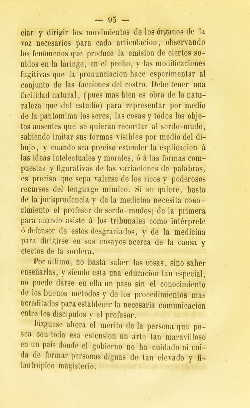 ciar y dirigir los movimientos de los órganos de la voz necesarios para cada articulación, observando los fenómenos que produce la emisión de ciertos so- nidos en la laringe, en el pecho, y las modificaciones fugitivas que la pronunciación hace esperimentar al conjunto de las facciones del rostro. Debe tener una facilidad natural, (pues mas bien es obra de la natu- raleza que del estudio) para representar por medio de la pantomima los seres, las cosas y lodos los obje- tos ausentes que se quieran recordar al sordo-mudo, sabiendo imitar sus formas visibles por medio del di- bujo, y cuando sea preciso estender la esplicacion á las ideas intelectuales y morales, ó á las formas com- pueslas y figurativas de las variaciones de palabras, es preciso que sepa valerse de los ricos y poderosos recursos del lenguage mímico. Si se quiere, hasta de la jurisprudencia y de la medicina necesita coho- cimiento el profesor de sordo-mudos; de la primera para cuando asiste á los tribunales como intérprete ó defensor de estos desgraciados, y de la medicina para dirigirse en sus ensayos acerca de la causa y efectos de la sordera. Por último, no basta saber las cosas, sino saber enseñarlas, y siendo esta una educación tan especial, no puede darse en ella un paso sin el conocimiento de los buenos métodos y de los procedimientos mas acreditados para establecer la necesaria comunicación entre los discípulos y el profesor. Juzgúese ahora el mérito de la persona que po- sea con toda esa estension un arte tan maravilloso en un pais donde el gobierno no ha cuidado ni cui- da de formar personas dignas de tan elevado y fi- lantrópico magisterio.