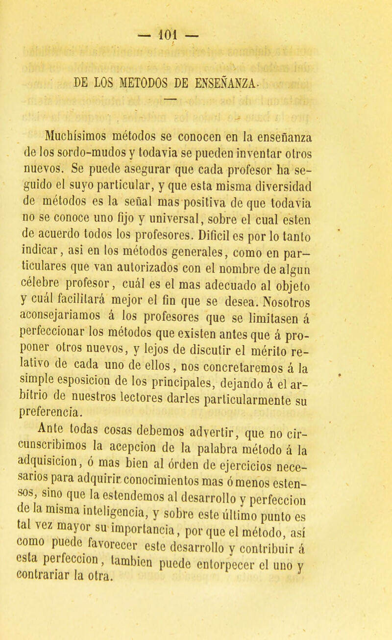 DE LOS METODOS DE ENSEÑANZA- Muchísimos métodos se conocen en la enseñanza de los sordo-mudos y todavía se pueden inventar otros nuevos. Se puede asegurar que cada profesor ha se- guido el suyo particular, y que esta misma diversidad de métodos es la señal mas positiva deque todavía no se conoce uno fijo y universal, sobre el cual estén de acuerdo todos los profesores. Difícil es por lo tanto indicar, asi en los métodos generales, como en par- ticulares que van autorizados con el nombre de algún célebre profesor, cuál es el mas adecuado al objeto y cuál facilitará mejor el fin que se desea. Nosotros aconsejaríamos á los profesores que se limitasen á perfeccionar los métodos que existen antes que á pro- poner otros nuevos, y lejos de discutir el mérito re- lativo de cada uno de ellos, nos concretaremos á la simple esposicion de los principales, dejando á el ar- bitrio de nuestros lectores darles particularmente su preferencia. Ante todas cosas debemos advertir, que no cir- cunscribimos la acepción de la palabra método á la adquisición, ó mas bien al orden de ejercicios nece- sarios para adquirir conocimientos mas ó menos esten- sos sino que la estendemos al desarrollo y perfección de la misma inteligencia, y sobre este último punto es tal vez mayor su importancia, por que el método, así como puede favorecer este desarrollo y contribuir á esta perfección, también puede entorpecer el uno y contrariar la otra.