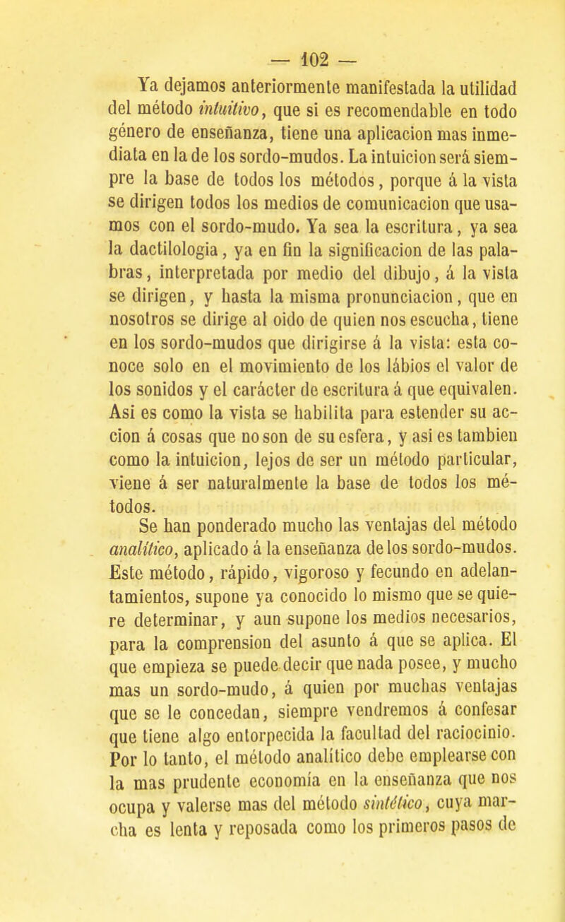 Ya dejamos anteríormenle manifestada la utilidad del método inluitivo, que si es recomendable en todo género de enseñanza, tiene una aplicación mas inme- diata en la de los sordo-mudos. La intuición será siem- pre la base de todos los métodos, porque á la vista se dirigen todos los medios de comunicación que usa- mos con el sordo-mudo. Ya sea la escritura, ya sea la dactilología, ya en fin la significación de las pala- bras , interpretada por medio del dibujo, á la vista se dirigen, y hasta la misma pronunciación, que en nosotros se dirige al oido de quien nos escucha, tiene en los sordo-mudos que dirigirse á la vista: esta co- noce solo en el movimiento de los lábios el valor de los sonidos y el carácter de escritura á que equivalen. Asi es como la vista se habilita para estender su ac- ción á cosas que no son de su esfera, y asi es también como la intuición, lejos de ser un método particular, viene á ser naturalmente la base de lodos los mé- todos. Se han ponderado mucho las ventajas del método analítico, aplicado á la enseñanza délos sordo-mudos. Este método, rápido, vigoroso y fecundo en adelan- tamientos, supone ya conocido lo mismo que se quie- re determinar, y aun supone los medios necesarios, para la comprensión del asunto á que se aplica. El que empieza se puede decir que nada posee, y mucho mas un sordo-mudo, á quien por muchas ventajas que se le concedan, siempre vendremos á confesar que tiene algo entorpecida la facultad del raciocinio. Por lo tanto, el método analítico debe emplearse con la mas prudente economía en la enseñanza que nos ocupa y valerse mas del método sintético, cuya mar- cha es lenta y reposada como los primeros pasos de
