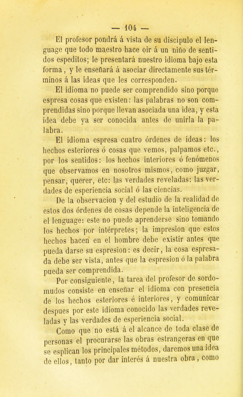 El profesor pondrá á vista de su discípulo el len- guage que todo maestro hace oir á un niño de senti- dos espeditos; le presentará nuestro idioma bajo esta forma, y le enseñará á asociar directamente sus tér- minos á las ideas que les corresponden. El idioma no puede ser comprendido sino porque espresa cosas que existen: las palabras no son com- prendidas sino porque llevan asociada una idea, y esta idea debe ya ser conocida antes de unirla la pa- labra. El idioma espresa cuatro órdenes de ideas: los hechos esteriores ó cosas que vemos, palpamos etc., por los sentidos: los hechos interiores ó fenómenos que observamos en nosotros mismos, como juzgar, pensar, querer, etc: las verdades reveladas: las ver- dades de esperiencia social ó las ciencias. De la observación y del estudio de la realidad de estos dos órdenes de cosas depende la inteligencia de el lenguage: este no puede aprenderse sino tomando los hechos por intérpretes; la impresión que estos hechos hacen en el hombre debe existir antes que pueda darse su espresion: es decir, la cosa espresa- da debe ser vista, antes que la espresion ó la palabra pueda ser comprendida. Por consiguiente, la tarea del profesor de sordo- mudos consiste en enseñar el idioma con presencia de los hechos esteriores é interiores, y comunicar después por este idioma conocido las verdades reve- ladas y las verdades de esperiencia social. Como que no está á el alcance de toda clase de personas el procurarse las obras eslrangeras en que se esplican los principales métodos, daremos una idea de ellos, tanto por dar interés á nuestra obra, como