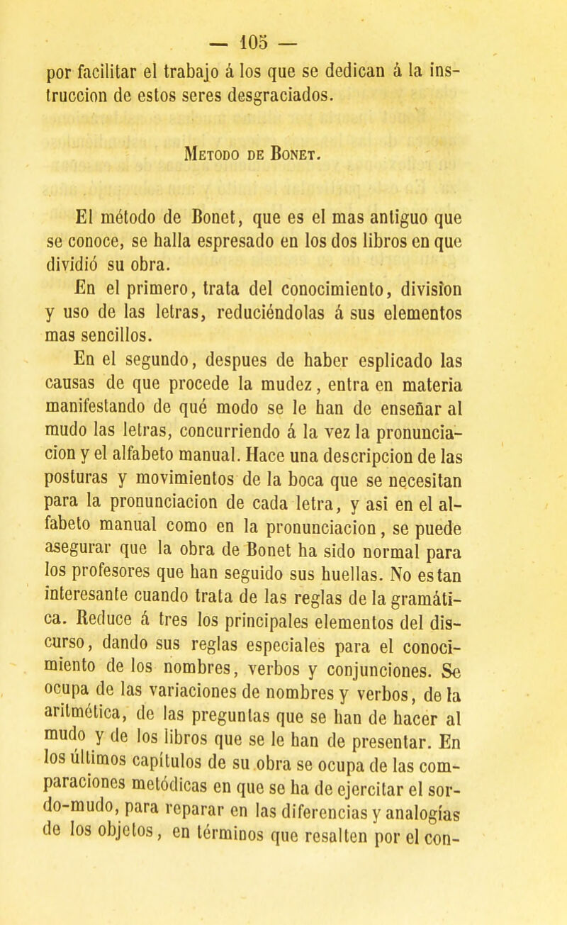 por facilitar el trabajo á los que se dedican á la ins- trucción de estos seres desgraciados. Método de Bonet. El método de Bonet, que es el mas antiguo que se conoce, se halla espresado en los dos libros en que dividió su obra. En el primero, trata del conocimiento, división y uso de las letras, reduciéndolas á sus elementos mas sencillos. En el segundo, después de haber esplicado las causas de que procede la mudez, entra en materia manifestando de qué modo se le han de enseñar al mudo las letras, concurriendo á la vez la pronuncia- ción y el alfabeto manual. Hace una descripción de las posturas y movimientos de la boca que se necesitan para la pronunciación de cada letra, y asi en el al- fabeto manual como en la pronunciación, se puede asegurar que la obra de Bonet ha sido normal para los profesores que han seguido sus huellas. No están interesante cuando trata de las reglas de la gramáti- ca. Reduce á tres los principales elementos del dis- curso, dando sus reglas especiales para el conoci- miento de los nombres, verbos y conjunciones. Se ocupa de las variaciones de nombres y verbos, de la aritmética, de las preguntas que se han de hacer al mudo y de los libros que se le han de presentar. En los últimos capítulos de su obra se ocupa de las com- paraciones metódicas en que se ha de ejercitar el sor- do-mudo, para reparar en las diferencias y analogías de los objetos, en términos que resalten por el con-