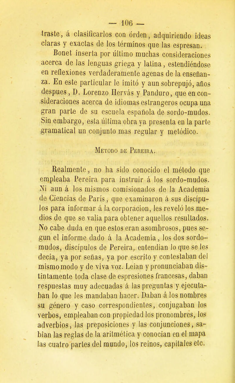 traste, á clasiQcarlos con orden, adquiriendo ideas ciaras y exactas de los términos que las espresan. Bonet inserta por último muchas consideraciones acerca de las lenguas griega y latina, eslendiéndose en reflexiones verdaderamente agenas de la enseñan- za. En este particular le imitó y aun sobrepujó, años después, D. Lorenzo Hervás y Panduro, que en con- sideraciones acerca de idiomas estrangeros ocupa una gran parte de su escuela española de sordo-mudos. Sin embargo, esta última obra ya presenta en la parte gramatical un conjunto mas regular y metódico. Método de Pereira. Realmente, no ha sido conocido el método que empleaba Pereira para instruir á los sordo-mudos. Ni aun á los mismos comisionados de la Academia de Ciencias de París, que examinaron á sus discípu- los para informar á la corporación, les reveló los me- dios de que se valia para obtener aquellos resultados. No cabe duda en que estos eran asombrosos, pues se- gún el informe dado á la Academia, los dos sordo- mudos, discípulos de Pereira,. entendían lo que se les decia, ya por señas, ya por escrito y contestaban del mismo modo y de viva voz. Leían y pronunciaban dis- tintamente toda clase de espresiones francesas, daban respuestas muy adecuadas á las preguntas y ejecuta- ban lo que les mandaban hacer. Daban á los nombres su género y caso correspondientes, conjugaban los verbos, empleaban con propiedad los pronombres, los adverbios, las preposiciones y las conjunciones, sa- bían las reglas de la aritmética y conocían en el mapa las cuatro parles del mundo, los reinos, capitales etc.
