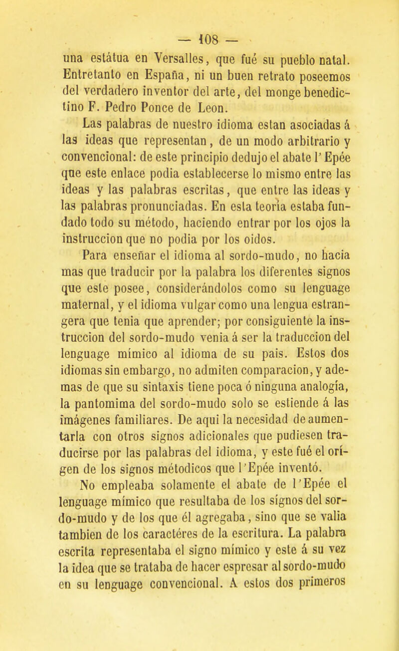 una estatua en Versalles, que fué su pueblo natal. Entretanto en España, ni un buen retrato poseemos del verdadero inventor del arte, del monge benedic- tino F. Pedro Ponce de León. Las palabras de nuestro idioma están asociadas á las ideas que representan, de un modo arbitrario y convencional: de este principio dedujo el abate T Epée que este enlace podia establecerse lo mismo entre las ideas y las palabras escritas, que entre las ideas y las palabras pronunciadas. En esta teoría estaba fun- dado todo su método, haciendo entrar por los ojos la instrucción que no podia por los oídos. Para enseñar el idioma al sordo-mudo, no hacia mas que traducir por la palabra los diferentes signos que este posee, considerándolos como su lenguaje maternal, y el idioma vulgar como una lengua eslran- gera que tenia que aprender; por consiguiente la ins- trucción del sordo-mudo venia á ser la traducción del lenguage mímico al idioma de su pais. Estos dos idiomas sin embargo, no admiten comparación, y ade- mas de que su sintaxis tiene poca ó ninguna analogía, la pantomima del sordo-mudo solo se estiende á las imágenes familiares. De aquí la necesidad de aumen- tarla con otros signos adicionales que pudiesen tra- ducirse por las palabras del idioma, y este fué el orí- gen de los signos métodicos que l'Epée inventó. No empleaba solamente el abate de l'Epée el lenguage mímico que resultaba de los signos del sor- do-mudo y de los que él agregaba, sino que se valia también de los caractéres de la escritura. La palabra escrita representaba el signo mímico y este á su vez la idea que se trataba de hacer espresar al sordo-mudo en su lenguage convencional. A estos dos primeros j