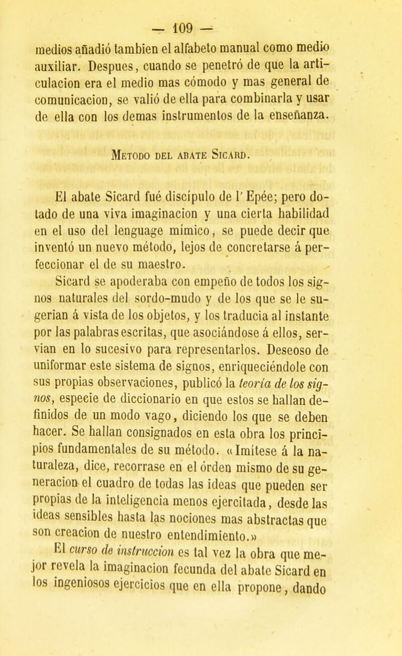 medios afiadió también el alfabeto manual como medio auxiliar. Después, cuando se penetró de que la arti- culación era el medio mas cómodo y mas general de comunicación, se valió de ella para combinarla y usar de ella con los demás instrumentos de la enseñanza. Método del abate Sicard. El abate Sicard fué discípulo de 1' Epée; pero do- tado de una viva imaginación y una cierta habilidad en el uso del lenguage mímico, se puede decir que inventó un nuevo método, lejos de concretarse á per- feccionar el de su maestro. Sicard se apoderaba con empeño de todos los sig- nos naturales del sordo-mudo y de los que se le su- gerían á vista de los objetos, y los traducía al instante por las palabras escritas, que asociándose á ellos, ser- vían en lo sucesivo para representarlos. Deseoso de uniformar este sistema de signos, enriqueciéndole con sus propias observaciones, publicó la teoría de los sig- nos, especie de diccionario en que estos se hallan de- finidos de un modo vago, diciendo los que se deben hacer. Se hallan consignados en esta obra los princi- pios fundamentales de su método. «Imítese á la na- turaleza, dice, recórrase en el órden mismo de su ge- neración-el cuadro de todas las ideas que pueden ser propias de la inteligencia menos ejercitada, desde las ideas sensibles hasta las nociones mas abstractas que son creación de nuestro entendimiento.» El curso de instrucción es tal vez la obra que me- jor revela la imaginación fecunda del abate Sicard en los ingeniosos ejercicios que en ella propone, dando