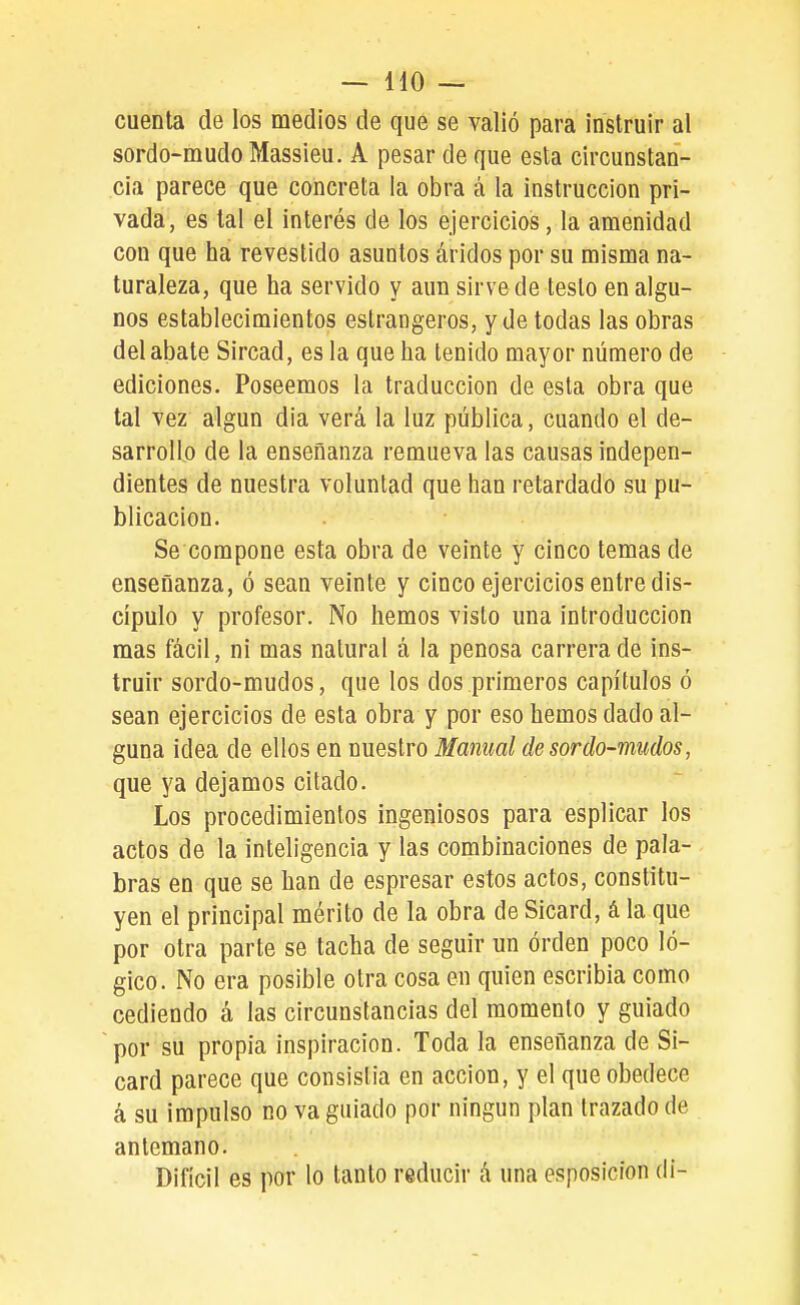 cuenta de los medios de que se valió para instruir al sordo-mudoMassieu. A pesar de que esta circunstan- cia parece que concreta la obra á la instrucción pri- vada, es tal el interés de los ejercicios, la amenidad con que ha revestido asuntos áridos por su misma na- turaleza, que ha servido y aun sirve de testo en algu- nos establecimientos estrangeros, y de todas las obras del abate Sircad, es la que ha tenido mayor número de ediciones. Poseemos la traducción de esta obra que tal vez algún dia verá la luz pública, cuando el de- sarrollo de la enseñanza remueva las causas indepen- dientes de nuestra voluntad que han retardado su pu- blicación. Se compone esta obra de veinte y cinco temas de enseñanza, ó sean veinte y cinco ejercicios entre dis- cípulo y profesor. No hemos visto una introducción mas fácil, ni mas natural á la penosa carrera de ins- truir sordo-mudos, que los dos primeros capítulos ó sean ejercicios de esta obra y por eso hemos dado al- guna idea de ellos en nuestro Manual desordo-mudos, que ya dejamos citado. Los procedimientos ingeniosos para esplicar los actos de la inteligencia y las combinaciones de pala- bras en que se han de espresar estos actos, constitu- yen el principal mérito de la obra de Sicard, á la que por otra parte se tacha de seguir un orden poco ló- gico. No era posible otra cosa en quien escribía como cediendo á las circunstancias del momento y guiado por su propia inspiración. Toda la enseñanza de Si- card parece que consistía en acción, y el que obedece á su impulso no va guiado por ningún plan trazado de antemano. Difícil es por lo tanto reducir á una esposicion di-