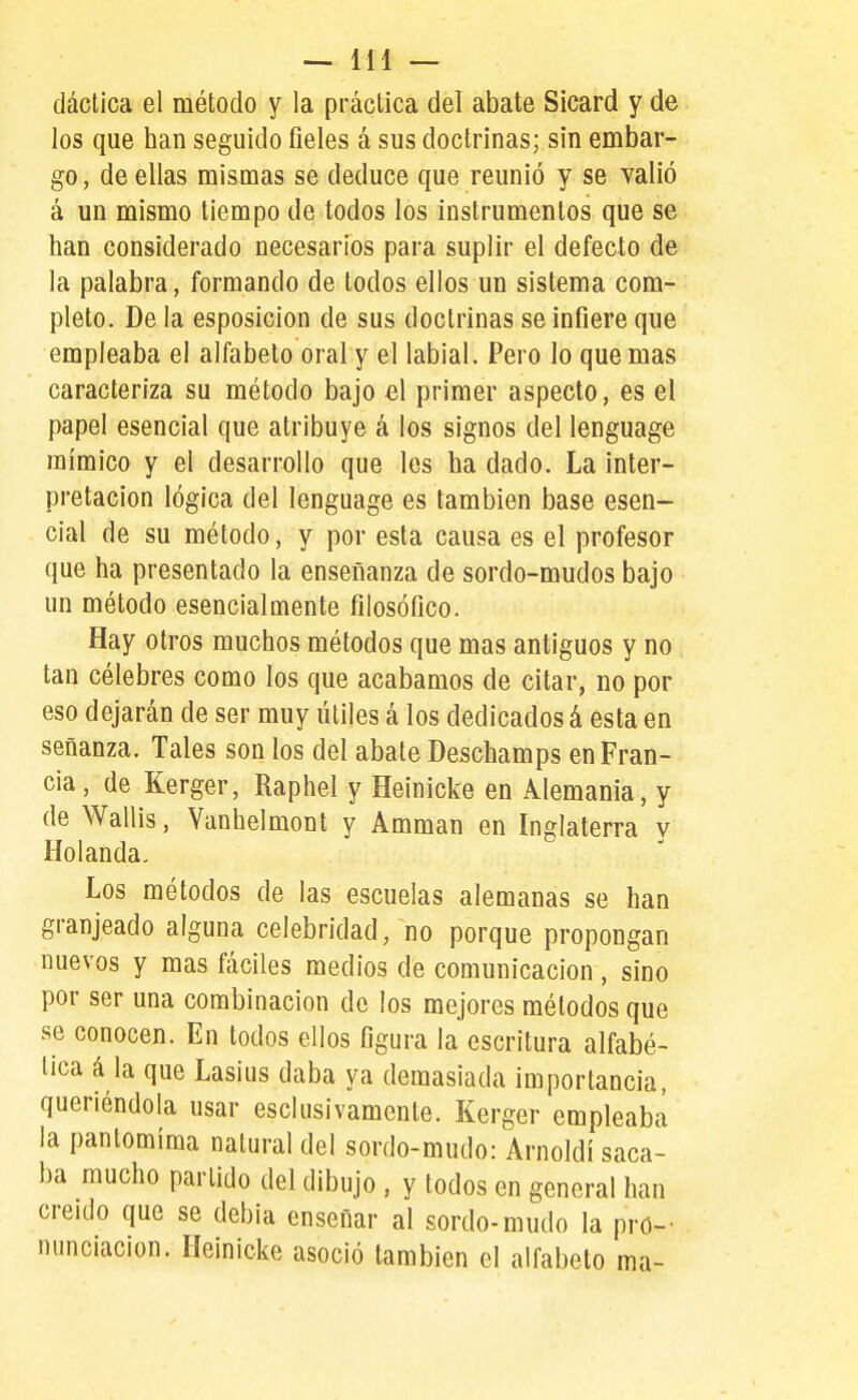 dáctica el método y la práclica del abate Sicard y de los que han seguido fieles á sus doctrinas; sin embar- go, de ellas mismas se deduce que reunió y se valió á un mismo tiempo de todos los instrumentos que se han considerado necesarios para suplir el defecto de la palabra, formando de todos ellos un sistema com- pleto. De la esposicion de sus doctrinas se infiere que empleaba el alfabeto oral y el labial. Pero lo que mas caracteriza su método bajo el primer aspecto, es el papel esencial que atribuye á los signos del lenguage mímico y el desarrollo que les ha dado. La inter- pretación lógica del lenguage es también base esen- cial de su método, y por esta causa es el profesor que ha presentado la enseñanza de sordo-mudos bajo un método esencialmente filosófico. Hay otros muchos métodos que mas antiguos y no tan célebres como los que acabamos de citar, no por eso dejarán de ser muy útiles á los dedicados á esta en señanza. Tales son los del abate Deschamps en Fran- cia, de Kerger, Raphel y Heinicke en Alemania, y de Wallis, Yanhelmont y Ammán en Inglaterra v Holanda. Los métodos de las escuelas alemanas se han granjeado alguna celebridad, no porque propongan nuevos y mas fáciles medios de comunicación, sino por ser una combinación do los mejores métodos que se conocen. En todos ellos figura la escritura alfabé- tica á la que Lasius daba ya demasiada importancia, queriéndola usar esclusivamcnte. Kerger empleaba la pantomima natural del sordo-mudo: Arnoldi saca- ba mucho partido del dibujo , y todos en general han creído que se debía enseñar al sordo-mudo la pro- nunciación. Heinicke asoció también el alfabeto ma-