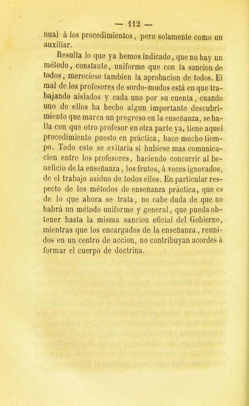 nual á los procedimientos, pero solamente como im auxiliar. Resulta lo que ya hemos indicado, que no hay un método, constante, uniforme que con la sanción de todos, mereciese también la aprobación de todos. El mal de los profesores de sordo-mudos está en que tra- bajando aislados y cada uno por su cuenta, cuando uno de ellos ha hecho algún importante descubri- miento que marca un progreso en la enseñanza, se ha- lla con que otro profesor en otra parte ya, tiene aquel procedimiento puesto en práctica, hace mucho tiem- po. Todo esto se evitarla si hubiese mas comunica- ción entre los profesores, haciendo concurrir al be- neficio de la enseñanza, los frutos, á veces ignorados, de el trabajo asiduo de todos ellos. En particular res- pecto de los métodos de enseñanza práctica, que es de lo que ahora se trata, no cabe duda de que no habrá un método uniforme y general, que pueda ob- tener hasta la misma sanción oficial del Gobierno, mientras que los encargados de la enseñanza, reuni- dos en un centro de acción, no contribuyan acordes á formar el cuerpo de doctrina.