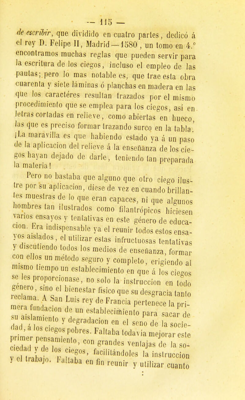 de escribir, que dividido en cuatro partes, dedicó á el rey D. Felipe II, Madrid —1680 , un tomo en 4. encontramos muchas reglas que pueden servir para la escritura de los ciegos, incluso el empleo de las pautas;.pero lo mas notable es, que trae esta obra cuarenta y siete láminas ó planchas en madera en las que los caractéres resultan trazados por el mismo procedimiento que se emplea para los ciegos, así en letras cortadas en relieve, como abiertas en hueco, las qne es preciso formar trazando surco en la tabla' i La maravilla es que habiendo estado ya á un paso de la aplicación del relieve á la enseñanza de los cie- gos hayan dejado de darle, teniendo tan preparada la materia! Pero no bastaba que alguno que otro ciego ilus- tre por su aplicación, diese de vez en cuando brillan- íes muestras de lo que eran capaces, ni que algunos hombres tan ilustrados como filantrópicos hiciesen vanos ensayos y tentativas en este género de educa- ción. Era mdispensable ya el reunir todos estos ensa- yos aislados, el utilizar estas infructuosas tentativas y discutiendo todos los medios de enseñanza, formar con ellos un método seguro y completo, erigiendo al mismo tiempo un establecimiento en que á los ciegos se les proporcionase, no solo la instrucción en lodo Ta s r ) ^^'^^^'^^^ P^'-'^ sacar de 1 d i r . ^ ^T'^'''^' 'a socie- dad, á los ciegos pobres. Faltaba todavía mejorar este i'Idv'IT'-''''''' ventajas de Ta so- ciedad y de los ciegos, facilitándoles li instrucción y el trabajo, hallaba en fin reunir y utilizar cuan