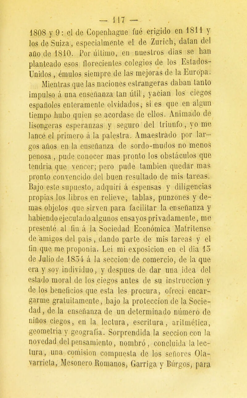 1808 y 9: el de CoiDenhague fué erigido en 1811 y los de Suiza, especialmente el de Zurich, datan del año de 1810. Por último, en nuestros dias se han planteado esos florecientes colegios de los Estados- Unidos , émulos siempre de las mejoras de la Europa. Mientras que las naciones estrangeras daban tanto impulso á una enseñanza tan útil, yacian los ciegos españoles enteramente olvidados, si es que en algún tiempo hubo quien se acordase de ellos, xinimado de lisongeras esperanzas y seguro del triunfo, yo me lancé el primero á la palestra. Amaestrado por lar- gos años en la enseñanza de sordo-mudos no menos penosa , pude conocer mas pronto los obstáculos que tendría que vencer; pero pude también quedar mas pronto convencido del buen resultado de mis tareas. Bajo este supuesto, adquirí á espensas y diligencias propias los libros en relieve, tablas, punzones y de- mas objetos que sirven para facilitar la enseñanza y habiendo ejecutado algunos ensayos privadamente, me presenté al fin á la Sociedad Económica Matritense de amigos del pais , dando parte de' mis tareas y el fin que rae proponía. Leí mi exposición en el dia 13 de Julio de 1854 á la sección'de comercio, de la que era y soy individuo, y después de dar una idea del estado moral de los ciegos antes de su instrucción y de los beneficios que esta les procura, ofrecí encar- garme gratuitamente, bajo la protección de la Socie- dad, de la enseñanza de un determinado número de niños ciegos, en la lectura, escritura, aritmética, geometría y geografía. Sorprendida la sección con la novedad del pensamiento, nombró, concluida la lec- tura, una cpmision compuesta de los señores 01a- varricta, Mesonero Romanos, Garriga y Burgos, para