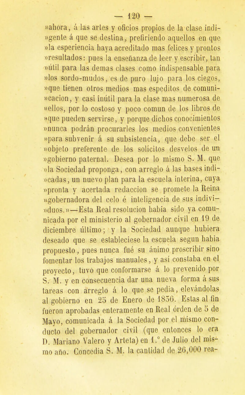 «ahora, á las artes y oficios propios de la clase índi- ))gente á que se deslina, prefiriendo aquellos en que »Ia esperiencia haya acreditado mas felices y prontos «resultados: pues la enseñanza de leer y escribir, tan «útil para las demás clases como indispensable para «los sordo-mudos, es de puro lujo para los ciegos, «que tienen otros medios mas espeditos de comuni- «cacion, y casi inútil para la clase mas numerosa de «ellos, por lo costoso y poco común de los libros de «que pueden servirse, y porque dichos conocimientos «nunca podrán procurarles los medios convenientes «para subvenir á su subsistencia, que debe ser el «objeto preferente de los solícitos desvelos de uti «gobierno paternal. Desea por lo mismo S. M. que «la Sociedad proponga, con arreglo á las bases indi- «cadas, un nuevo plan para la escuela interina, cuya «pronta y acertada redacción se promete la Reina «gobernadora del celo é inteligencia de sus indivi- «duos.»—Esta Real resolución habia sido ya comu- nicada por el ministerio al gobernador civil en 19 de diciembre último; y la Sociedad aunque hubiera deseado que se estableciese la escuela según habia propuesto, pues nunca fué su ánimo proscribir sino fomentar los trabajos manuales, y así constaba en el proyecto, tuvo que conformarse á lo prevenido por S. M. y en consecuencia dar una nueva forma á sus tareas con arreglo á lo que se pedia, elevándolas al gobierno en 25 de Enero de 1856. Estas al fin fueron aprobadas enteramente en Real orden de 5 de Mayo, comunicada á la Sociedad por el mismo con- ducto del gobernador civil (que entonces lo era D. Mariano Valero y Arteta) en 1.° de Julio del mis- mo año. Concedía S. M. la cantidad de 26,000 rea-