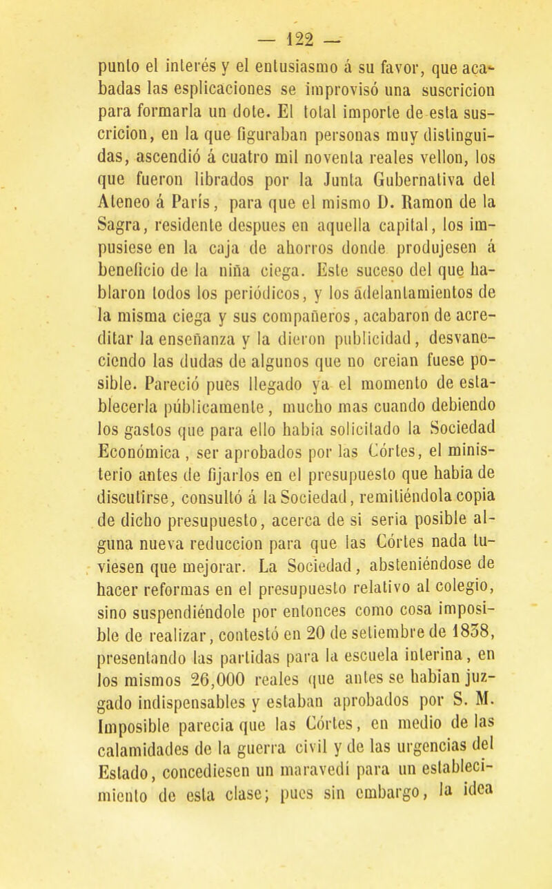 punió el inlerés y el entusiasmo á su favor, que acac- hadas las espllcaciones se improvisó una suscricion para formarla un dote. El total importe de esta sus- cricion, en la que figuraban personas muy distingui- das, ascendió á cuatro mil noventa reales vellón, los que fueron librados por la Junta Gubernativa del Ateneo á Paris, para que el mismo D. Ramón de la Sagra, residente después en aquella capital, los im- pusiese en la caja de ahorros donde produjesen á beneficio de la niña ciega. Este suceso del que ha- blaron lodos los periódicos, y los ádelantamientos de la misma ciega y sus compañeros, acabaron de acre- ditar la enseñanza y la dieron publicidad, desvane- ciendo las dudas de algunos que no creian fuese po- sible. Pareció pues llegado ya el momento de esta- blecerla públicamente, mucho mas cuando debiendo los gastos que para ello había solicitado la Sociedad Económica , ser aprobados por las Córtes, el minis- terio antes de fijarlos en el presupuesto que habia de discutirse, consultó á la Sociedad, remitiéndola copia de dicho presupuesto, acerca de si seria posible al- guna nueva reducción para que las Córtes nada tu- viesen que mejorar. La Sociedad, absteniéndose de hacer reformas en el presupuesto relativo al colegio, sino suspendiéndole por entonces como cosa imposi- ble de realizar, contestó en 20 de setiembre de 1858, presentando las partidas para la escuela interina, en los mismos 26,000 reales que antes se habían juz- gado indispensables y estaban aprobados por S. M. Imposible parecía que las Córtes, en medio de las calamidades de la guerra civil y de las urgencias del Estado, concediesen un maravedí para un estableci- miento de esla clase; pues sin embargo, la ¡dea