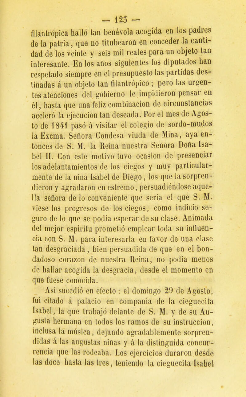 filantrópica halló tan benévola acogida en los padres de la patria, que no titubearon en conceder la canti- dad de los veinte y seis mil reales para un objeto tan interesante. En los años siguientes los diputados han respetado siempre en el presupuesto las partidas des- tinadas á un objeto tan filantrópico; pero las urgen- tes atenciones del gobierno le impidieron pensar en él, hasta que una feliz combinación de circunstancias aceleró la ejecución tan deseada. Por el mes de Agos- to de 1841 pasó á visitar el colegio de sordo-mudos laExcma. Señora Condesa viuda de Mina, aya en- tonces de S. M. la Reina nuestra Señora Doña Isa- bel II. Con este motivo tuvo ocasión de presenciar los adelantamientos de los ciegos y muy particular- mente de la niña Isabel de Diego, los que la sorpren- dieron y agradaron en estremo, persuadiéndose aque- lla señora de lo conveniente que seria el que S. M. viese los progresos de los ciegos, como indicio se- guro de lo que se podia esperar de su clase. Animada del mejor espíritu prometió emplear toda su influen- cia con S. M. para interesarla en íavor de una clase tan desgraciada, bien persuadida de que en el bon- dadoso corazón de nuestra Reina, no podia menos de hallar acogida la desgracia, desde el momento en que fuese conocida. Así sucedió en efecto : el domingo 29 de Agosto, fui citado á palacio en compañía de la cieguecita Isabel, la que trabajó delante de S. M. y de su Au- gusta hermana en todos los ramos de su instrucción, inclusa la música, dejando agradablemente sorpren- didas á las augustas niñas y á la distinguida concur- rencia que las rodeaba. Los ejercicios duraron desde las doce hasta las tres, teniendo la cieguecita Isabel