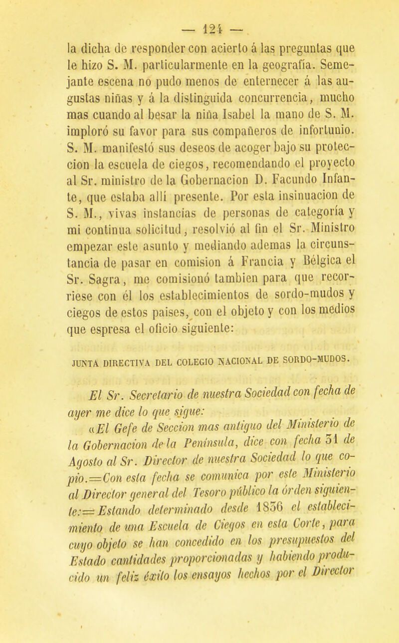 la dicha de responder con acierto á las preguntas que le hizo S. M. particularmente en la geografía. Seme- jante escena no pudo menos de enternecer á las au- gustas niñas y á la distinguida concurrencia, mucho mas cuando al besar la niña Isabel la mano de S. M. imploró su favor para sus compañeros de infortunio. S. M. manifestó sus deseos de acoger bajo su protec- ción la escuela de ciegos, recomendando el proyecto al Sr. ministro déla Gobernación D. Facundo Infan- te, que estaba allí presente. Por esta insinuación de S. M., vivas instancias de personas de categoría y mi continua solicitud, resolvió al Gn el Sr. Ministro empezar este asunto y mediando ademas la circuns- tancia de pasar en comisión á Francia y Bélgica el Sr. Sagra, me comisionó también para que recor- riese con él los establecimientos de sordo-mudos y ciegos de estos países, con el objeto y con los medios que espresa el oíicio siguiente: JUNTA DIRECTIVA DEL COLEGIO NACIONAL DE SORDO-MUDOS. El Sr. Secretario de nuestra Sociedad con fecha de ayer me dice lo que sigue: aEl Gefe de Sección mas antiguo del Ministerio de la Gobernación déla Península, dice-con fecha 51 de Agosto alSr. Director de nuestra Sociedad lo que co- pio.=Con esta fecha se comunica por este Minisíerio al Director general del Tesoro público la orden siguien- te:—Estando determinado desde 1856 el estableci- miento de una Escuela de Ciegos en esta Corte, para cuyo objeto se han concedido en los presupuestos del Estado cantidades proporcionadas y habiendo produ- cido un feliz éxito los ensayos hechos por el Director