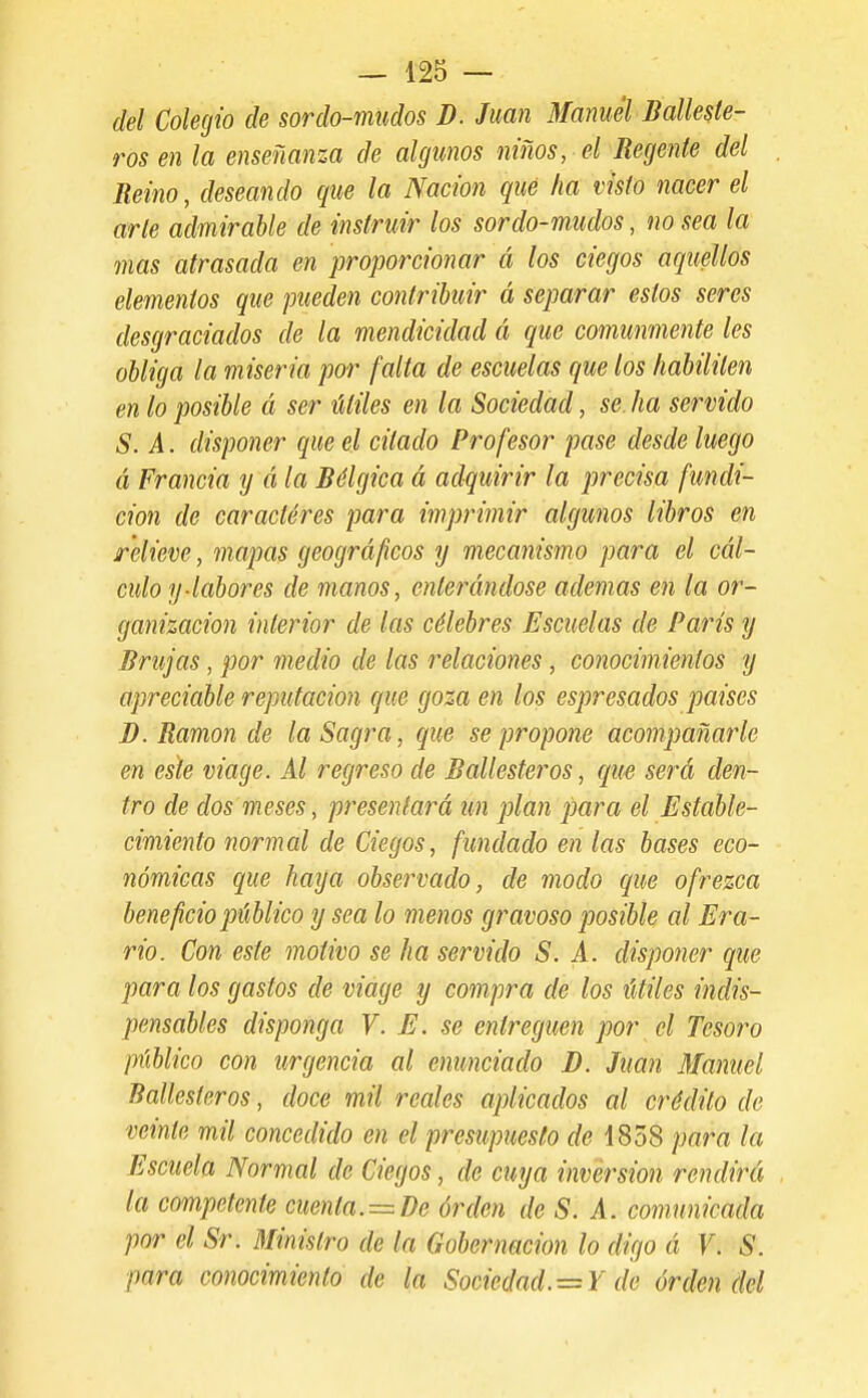 del Colegio de sordo-mudos D. Juan Manuel Balleste- ros en la enseñanza de algunos niños, el Regente del Reino, deseando que la Nación qué ha visto nacer el arle admirable de instruir los sordo-mudos, no sea la mas atrasada en proporcionar á los ciegos aquellos elementos que pueden contribuir á separar estos seres desgraciados de la mendicidad á que comunmente les obliga la miseria por falta de escuelas que los habiliten en lo posible á ser útiles en la Sociedad, se. ha servido S. A. disponer que el citado Profesor pase desde luego á Francia y á la Bélgica á adquirir la precisa fundi- ción de caracteres para imprimir algunos libros en relieve, mapas geográficos y mecanismo para el cál- culo y-labores de manos, enterándose ademas en la or- ganización interior de las célebres Escuelas de París y Brujas, por medio de las relaciones, conocimientos y apreciable reputación qué goza en los espresados países B. Ramón de la Sagra, que se propone acompañarle en este viage. Al regreso de Ballesteros, que será den- tro de dos meses, presentará un plan para el Estable- cimiento normal de Ciegos, fundado en las bases eco- nómicas que haya observado, de modo que ofrezca beneficio público y sea lo menos gravoso posible al Era- rio. Con este motivo se ha servido S. A. disponer que para los gastos de viage y compra de los útiles indis- pensables disponga V. E. se entreguen por el Tesoro público con urgencia al enunciado D. Juan Manuel Ballesteros, doce mil reales aplicados al crédito de veinte mil concedido en el presupuesto rfe 1858 para la Escuela Normal de Ciegos, de cuya inversión rendirá la competente cuenta.=^De órden de S. A. comunicada por el Sr. Ministro de la Gobernación lo digo á V. S. para conocimiento de la Sociedad.—Y de órden del