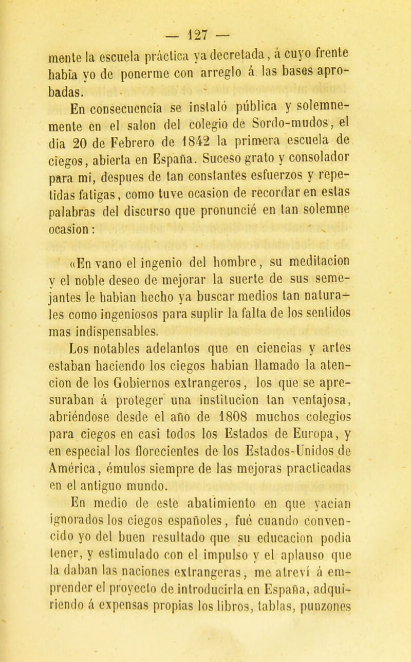mente la escuela práctica ya decretada, á cuyo frente había yo de ponerme con arreglo á las bases apro- badas. Eñ consecuencia se instaló pública y solemne- mente en el salón del colegio de Sordo-mudos, el dia 20 de Febrero de 1842 la primera escuela de ciegos, abierta en España. Suceso grato y consolador para mi, después de tan constantes esfuerzos y repe- tidas fatigas, como tuve ocasión de recordar en estas palabras del discurso que pronuncié en tan solemne ocasión: «En vano el ingenio del hombre, su meditación y el noble deseo de mejorar la suerte de sus seme- jantes le habían hecho ya buscar medios tan natura- les como ingeniosos para suplir la falta de los sentidos mas indispensables. Los notables adelantos que en ciencias y artes estaban haciendo los ciegos hablan llamado la aten- ción de los Gobiernos extrangeros, los que se apre- suraban á proteger una institución tan ventajosa, abriéndose desde el año de 1808 muchos colegios para ciegos en casi todos los Estados de Europa, y en especial los florecientes de los Estados-Unidos de América, émulos siempre de las mejoras practicadas en el antiguo mundo. En medio de este abatimiento en que vacian ignorados los ciegos españoles, fué cuando conven- cido yo del buen resultado que su educación podía tener, y estimulado con el impulso y el aplauso que la daban las naciones extrangcras, me atrevi á em- prender el proyecto de introducirla en España, adqui- riendo á expensas propias los libros, tablas, punzones