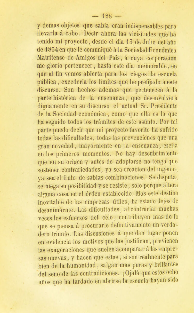 y demás objetos que sabia eran indispensables para llevarla á cabo. Decir ahora las vicisitudes que ha tenido mi proyecto, desde el dia 15 de Julio del año de 1854 en que le comuniqué á la Sociedad Económica Matritense de Amigos del Pais, á cuya corporación me glorío pertenecer, hasta este dia memorable, en que al fin vemos abierta para los ciegos la escuela pública, excederia los limites que he prefijado á este discurso. Son hechos ademas que pertenecen á la parte histórica de la enseñanza, que desenvolverá dignamente en su discurso el actual Sr. Presidente de la Sociedad económica, como que ella es la que ha seguido todos los trámites de este asunto. Por mi parte puedo decir que mi proyecto favorito ha sufrido todas las dificultades, todas las prevenciones que una gran novedad, mayormente en la enseñanza, escila en los primeros momentos. No hay descubrimiento que en su origen y antes de adoptarse no tenga que sostener contrariedades, ya sea creación del ingenio, ya sea el fruto de sábias combinaciones. Se disputa, se niega su posibilidad y se resiste, solo porque altera alguna cosa en el orden establecido. Mas este destino inevitable de las empresas útiles, ha estado lejos de desanimarme. Las dificultades, al contrariar muchas veces los esfuerzos del celo, contribuyen mas de lo que se piensa á procurarle definitivamente un verda- dero triunfo. Las discusiones á que dan lugar ponen en evidencia los motivos que las justifican, previenen las exageraciones que suelen acompañar á las empre- sas nuevas, y hacen que estas, si son realmente para bien de la humanidad, salgan mas puras y brillantes del seno de las contradiciones. ¡Ojalá que estos ocho años que ha lardado en abrirse la escuela hayan sido