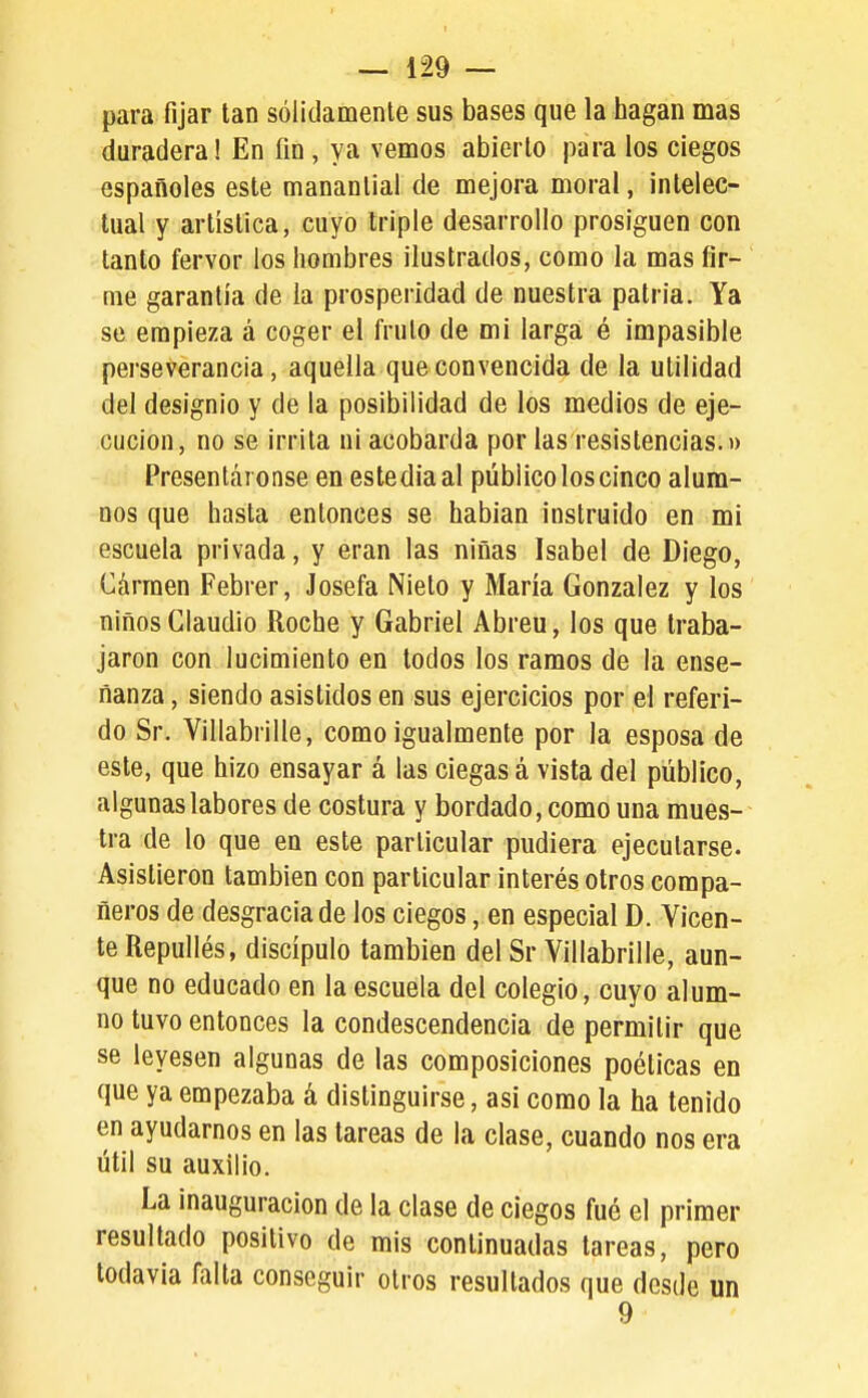 para fijar tan sólidamente sus bases que la hagan mas duradera! En fin, ya vemos abierto para los ciegos españoles este manantial de mejora moral, intelec- tual y artística, cuyo triple desarrollo prosiguen con tanto fervor los hombres ilustrados, como la mas fir- me garantía de la prosperidad de nuestra patria. Ya se empieza á coger el fruto de mi larga é impasible perseverancia, aquella queconvencida de la utilidad del designio y de la posibilidad de los medios de eje- cución, no se irrita ni acobarda por las resistencias.» Presentáronse en estedia al público los cinco alum- nos que hasta entonces se habian instruido en mi escuela privada, y eran las niñas Isabel de Diego, Cárraen Febrer, Josefa Nieto y María González y los niños Claudio Roche y Gabriel Abreu, los que traba- jaron con lucimiento en todos los ramos de la ense- ñanza , siendo asistidos en sus ejercicios por el referi- do Sr. Villabrille, como igualmente por la esposa de este, que hizo ensayar á las ciegas á vista del público, algunas labores de costura y bordado, como una mues- tra de lo que en este particular pudiera ejecutarse. Asistieron también con particular interés otros compa- ñeros de desgracia de los ciegos, en especial D. Vicen- te Repullés, discípulo también del Sr Villabrille, aun- que no educado en la escuela del colegio, cuyo alum- no tuvo entonces la condescendencia de permitir que se leyesen algunas de las composiciones poéticas en que ya empezaba á distinguirse, asi como la ha tenido en ayudarnos en las tareas de la clase, cuando nos era útil su auxilio. La inauguración de la clase de ciegos fué el primer resultado positivo de mis continuadas tareas, pero todavía falta conseguir otros resultados que desde un 9