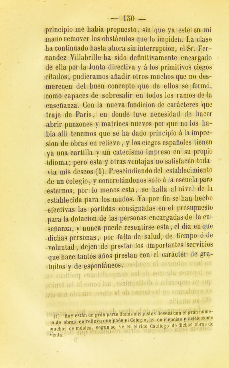 principio me habia propuesto, sin que ya eslé en mi mano remover los obstáculos que lo impiden. La clase ha continuado hasta ahora sin interrupción, el Sr. Fer- nandez Villabrille ha sido definitivamente encargado de ella por la Junta directiva y á los primitivos ciegos citados, pudiéramos añadir otros muchos que no des- merecen del buen concepto que de ellos se formó, como capaces de sobresalir en todos los ramos de la enseñanza. Con la nueva fundición de caracteres que traje de París, en donde tuve necesidad de hacer abrir punzones y matrices nuevos por que no los ha- bia allí tenemos que se ha dado principio á la impre- sión de obras en relieve, y los ciegos españoles tienen ya una cartilla y un catecismo impreso en su propio idioma; pero esta y otras ventajas no satisfacen toda- vía mis deseos (1). Prescindiendo del establecimiento de un colegio, y concretándonos solo á la escuela para estemos, por lo menos esta, se halla al nivel de la establecida para los mudos. Ya por fin se han hecho efectivas las partidas consignadas en el presupuesto para la dotación de las personas encargadas de la en- señanza, y nunca puede resentirse esta, el dia en que -dichas personas, por falla de salud, de tiempo ó de voluntad, dejen de prestarlos importantes servicios que hace tantos años prestan con el carácter de gra- tuitos y de espontáneos.  •'■ffíi Hoy csüh en grnn parle llenos mis juslos deseoscon el gran nume- ro de obras en reliev(, que poée^l Colegio, asi en '^iWi'^ias Y aries muchas de música, según se vé. en el rico Calalogo de f.cLas ^ol.r.,s de ;;¡1 -•■■Mi.: i . ■• • . ' ' ' ' venia. i