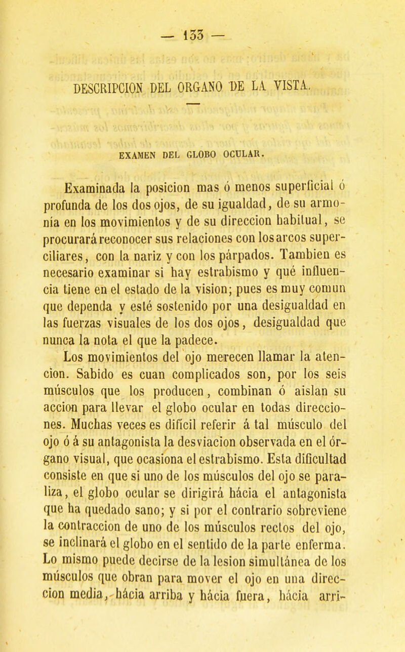 DESCRIPCION DEL ORGANO DE LA. VISTA., EXAMEN DEL GLOBO OCÜLAR. Examinada la posición mas ó menos superficial ó profunda de los dos ojos, de su igualdad, de su armo- nía en los movimientos y de su dirección habitual, se procurará reconocer sus relaciones con los arcos super- ciliares, con la nariz y con los párpados. También es necesario examinar si hay estrabismo y qué influen- cia tiene en el estado de la visión; pues es muy común que dependa y esté sostenido por una desigualdad en las fuerzas visuales de los dos ojos, desigualdad que nunca la nota el que la padece. Los movimientos del ojo merecen llamar la aten- ción. Sabido es cuan complicados son, por los seis músculos que los producen, combinan ó aislan su acción para llevar el globo ocular en todas direccio- nes. Muchas veces es difícil referir á tal músculo del ojo ó á su antagonista la desviación observada en el ór- gano visual, que ocasiona el estrabismo. Esta dificultad consiste en que si uno de los músculos del ojo se para- liza , el globo ocular se dirigirá hácia el antagonista que ha quedado sano; y si por el contrario sobreviene la contracción de uno de los músculos rectos del ojo, se inclinará el globo en el sentido de la parte enferma. Lo mismo puede decirse de la lesión simultánea de los músculos que obran para mover el ojo en una direc- ción media, hácia arriba y hácia fuera, hácia arri-