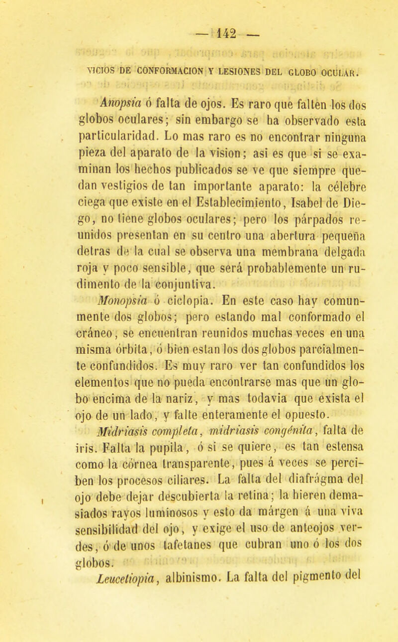 VICIOS DE CONFORMACION Y LESIONES DEL GLOBO OCULAR. Anopsia ó falta de ojos. Es raro que fallen los dos globos oculares; sin embargo se ha observado esta particularidad. Lo mas raro es no encontrar ninguna pieza del aparato de la visión; asi es que si se exa- minan los hechos publicados se ve que siempre que- dan vestigios de tan importante aparato: la célebre ciega que existe en el Establecimiento, Isabel de Die- go, no tiene globos oculares; pero los párpados re- unidos presentan en su centro una abertura pequeña detras de la cual se observa una membrana delgada roja y poco sensible, que será probablemente un ru- dimento de la conjuntiva. Monopsia ó Gidoph. En este caso hay comun- mente dos globos; pero estando mal conformado el cráneo, se encuentran reunidos muchas veces en una misma órbita, ó bien están los dos globos parcialmen- te confundidos. Es muy raro ver tan confundidos los elementos que no pueda encontrarse mas que un glo- bo'encima de la nariz, y mas todavía que exista el ojo de un lado, y falte enteramente el opuesto. Miéñasis completa, midriasis congénila, falta de iris. Falta la pupila, ó si se quiere, es tan estensa como la córnea transparente, pues á veces se perci- ben los procesos ciliares. La falla del diafrágma del ojo debe dejar descubierta ia retina; la hieren dema- siados rayos luminosos y esto da margen á una viva sensibilidad del ojo, y exige el uso de anteojos ver- des, ó'de unos tafetanes que cubran uno ó los dos globos. ' Lemetiopia, albinismo. La falta del pigmento del