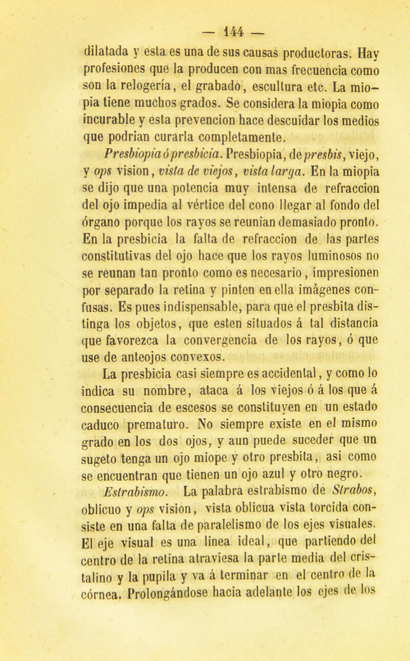dilatada y esta es una de sus causas productoras. Hay profesiones que la producen con mas frecuencia como son la relogería, el grabado, escultura etc. La mio- pía tiene muchos grados. Se considera la miopia como incurable y esta prevención hace descuidar los medios que podrían curarla completamente. Presbiopia ó presbicia. Presbiopia, depresbis, viejo, y ops visión, vista de viejos, vista larga. En la miopia se dijo que una potencia muy intensa de refracción del ojo impedia al vértice del cono llegar al fondo del órgano porque los rayos se reunían demasiado pronto. En la presbicia la falta de refracción de las partes constitutivas del ojo hace que los rayos luminosos no se reúnan tan pronto como es necesario, impresionen por separado la retina y pinten en ella imágenes con- fusas. Es pues indispensable, para que el présbita dis- tinga los objetos, que estén situados á tal distancia que favorezca la convergencia de los rayos, ó que use de anteojos convexos. La presbicia casi siempre es accidental, y como lo indica su nombre, ataca á los viejos ó á los que á consecuencia de escesos se constituyen en un estado caduco prematuro. No siempre existe en el mismo grado en los dos ojos, y aun puede suceder que un sugeto tenga un ojo miope y otro présbita, asi como se encuentran que tienen un ojo azul y otro negro. Estrabismo. La palabra estrabismo de Strabos, oblicuo y ops visión, vista oblicua vista torcida con- siste en una falta de paralelismo de los ejes visuales. El eje visual es una línea ideal, que partiendo del centro de la retina atraviesa la parle medía del cris- talino y la pupila y va á terminar en el centro de la córnea. Prolongándose hacia adelante los ejes de los