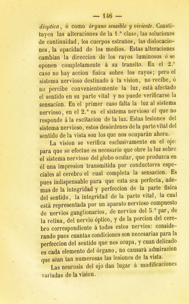 dioptica, ó como órgano sensible y viviente. CoDSli- tuyen las alteraciones de la 1. clase, las soluciones de continuidad, los cuerpos estraños, las dislocacio- nes , la opacidad de los medios. Estas alteraciones cambian la dirección de los rayos luminosos ó se oponen completamente á su transito. En el 2. caso no hay acción física sobre los rayos; pero el sistema nervioso destinado á la visión, no recibe, ó no percibe convenientemente la luz, está afectado el sentido en su parle vital y no puede verificarse la sensación. En el primer caso falta la luz al sistema nervioso, en el 2. es el sistema nervioso el que no responde á la escitacion de la luz. Estas lesiones del sistema nervioso, estos desórdenes déla parte vital del sentido de la vista son los que nos ocuparán ahora. La Vision se verifica esclusivamente en el ojo: para que se efectué es necesario que obre la luz sobre el sistema nervioso del globo ocular, que produzca en él una impresión transmitida por conductores espe- ciales al cerebro el cual completa la sensación. Es pues indispensable para que esta sea perfecta, ade- mas de la integridad y perfección de la parte física del sentido, la integridad de la parte vital, la cual está representada por un aparato nervioso compuesto de nervios ganglionarios, de nervios del 5.° par, de la retina, del nervio óptico, y de la porción del cere- bro correspondiente á todos estos nervios: conside- rando pues cuantas condiciones son necesarias para la perfección del sentido que nos ocupa, y cuan delicado es cada elemento del órgano, no causará admiración que sean tan numerosas las lesiones de la vista. Las neurosis del ojo dan lugar á modificaciones variadas de la visión.