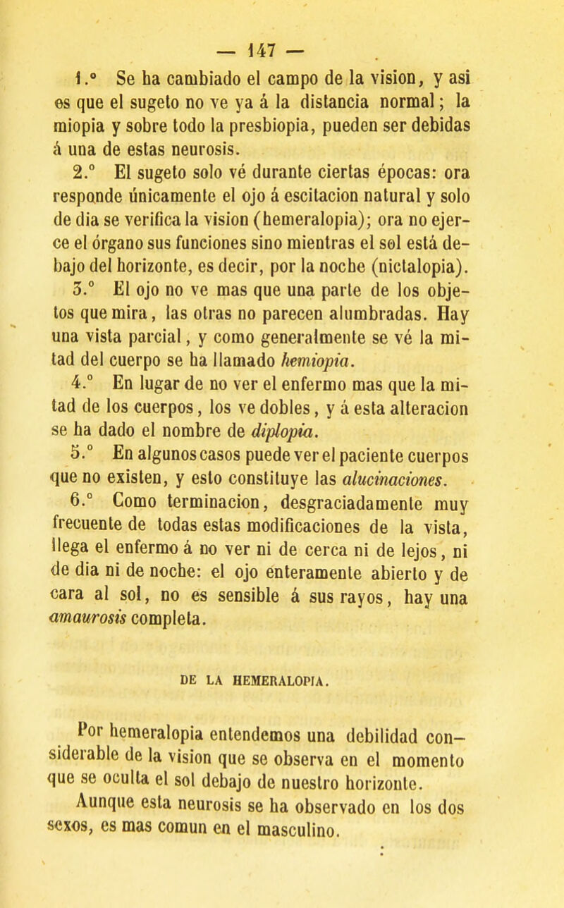 1Se ha cambiado el campo de la visión, y asi es que el sugeto no ve ya á la distancia normal; la miopia y sobre todo la presbiopia, pueden ser debidas á una de estas neurosis. 2. El sugeto solo vé durante ciertas épocas: ora responde únicamente el ojo á escitacion natural y solo de dia se verifica la visión (hemeralopia); ora no ejer- ce el órgano sus funciones sino mientras el sol está de- bajo del horizonte, es decir, por la noche (nictalopia). 5. El ojo no ve mas que una parte de los obje- tos que mira, las otras no parecen alumbradas. Hay una vista parcial, y como generalmente se vé la mi- tad del cuerpo se ha llamado hemiopia. 4. ° En lugar de no ver el enfermo mas que la mi- tad de los cuerpos, los ve dobles, y á esta alteración se ha dado el nombre de diplopia. 5. ° En algunos casos puede ver el paciente cuerpos que no existen, y esto constituye las alucinaciones. 6. ° Como terminación, desgraciadamente muy frecuente de todas estas modificaciones de la vista, llega el enfermo á no ver ni de cerca ni de lejos, ni de dia ni de noche: el ojo enteramente abierto y de cara al sol, no es sensible á sus rayos, hay una amaurosis completa. DE LA HEMERALOPIA. Por hemeralopia entendemos una debilidad con- siderable de la Vision que se observa en el momento que se oculta el sol debajo de nuestro horizonte. Aunque esta neurosis se ha observado en los dos sexos, es mas común en el masculino.