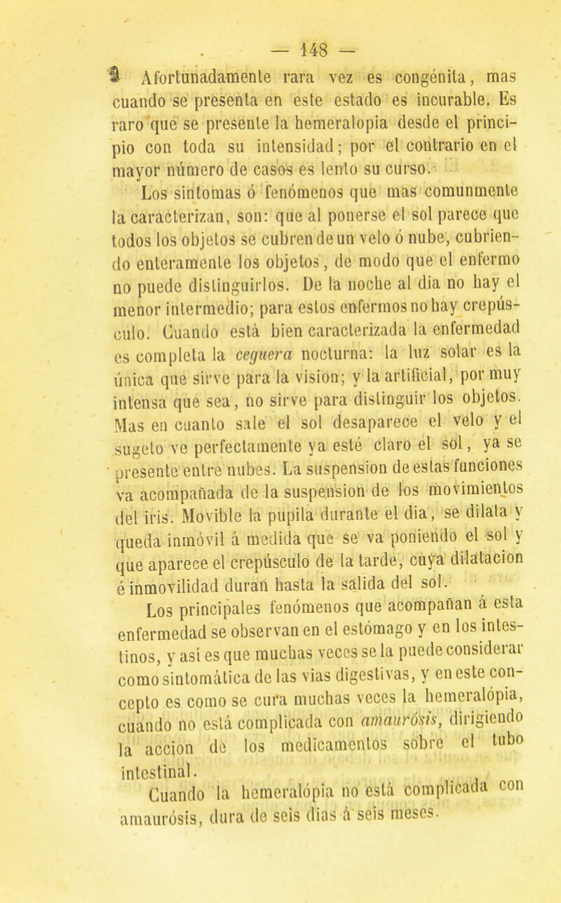 Afortunadamente rara vez es congénita, mas cuando sé presenta en este estado es incurable. Es raro qué se presente la hemeralopia desde el princi- pio con toda su intensidad; por él contrario en el mayor número de casos es lento su curso. Los síntomas ó fenómenos que mas comunmente la caracterizan, son: que al ponerse el sol parece que todos los objetos se cubren de un velo ó nube, cubrien- do enteramente los objetos, de modo que el enfermo no puede distinguirlos. De la noche al dia no hay el menor intermedio; para estos enfermos no hay crepús- culo. Cuando está bien caracterizada la enfermedad es completa la ceguera nocturna: la luz solar es la única que sirve para la visión; y la artificial, por muy intensa que sea, no sirve para distinguir los objetos. Mas en cuanto sale el sol desaparece el velo y el sugtílo ve perfectamente ya esté claro el sol, ya se • presente entre nubes. La suspensión de estas funciones va acompañada de la suspensión de los movimientos del iris. Movible la pupila durante el dia, se dilata y queda inmóvil á medida que se va poniendo el sol y que aparece el crepúsculo de la tarde, cuya dilatación é inmovilidad duran hasta la salida del sol. Los principales fenómenos que acompañan á esta enfermedad se observan en el estómago y en los intes- tinos, y así es que muchas veces se la puede considerar como sintomática de las vias digestivas, y en este con- cepto es como se cura muchas veces la hemeralópia, cuando no está complicada con ammró'sis, dirigiendo la acción de los medicamentos sobre el tubo intestinal. Cuando la hemeralópia rio éstá complicada con amaurosis, dura de seis dias á seis meses.