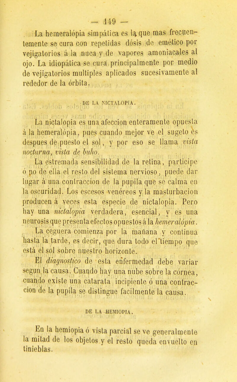 La hemeralópia simpática es 1^ que mas frecnen- tCQiente se cura con repetidas dosis de emético por vejigatorios á la nuca y de vapores amoniacales al ojo. La idiopálica se cura.principalmente por medio de vejigatorios múltiples aplicados sucesivamente al rededor de la órbita. DE LA NICTALOPIA. La nictalopia es una afección enteramente opuesta á la hemeralópia, pues cuando mejor ve el sugeto después de puesto el sol, y por eso se llama vista nocturna, vista de. buho. La estremada sensibilidad de la retina, participe ó po de ella el resto del sistema nervioso , puede dar lugar á una contracción de la pupila que se calma en la oscuridad. Los escesos venéreos y la masturbación producen á veces esta especie de nictalopia. Pero hay una nictalopia verdadera, esencial, y es una neurosis que presenta efectos opuestos á la hemeralópia. La ceguera comienza por la mañana y continua hasta la tarde, es decir, que dura todo el'liempo que está el sol sobre nuestro horizonte. El diagnostico de esta enfermedad debe variar según.la causa! Cuando hay una nube sobre la córnea, cuando existe una catarata incipiente ó una contrac- ción de la pupila se distingue fácilmente la causa. DE LA -HEMIOPIA. En la hemiopia ó vista parcial se ve generalmente la mitad de los objetos y el resto queda envuelto en tinieblas.