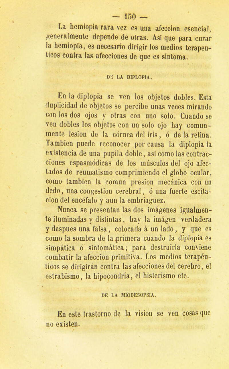 La hemiopia rara vez es una afección esencia?, generalmente depende de otras. Asi que para curar la hemiopia, es necesario dirigir los medios terapéu- ticos contra las afecciones de que es síntoma. DS LA DIPLOPIA. En la diplopia se ven los objetos dobles. Esta duplicidad de objetos se percibe unas veces mirando con los dos ojos y otras con uno solo. Cuando se ven dobles los objetos con un solo ojo hay comun- mente lesión de la córnea del iris, ó de la relina. También puede reconocer por causa la diplopia la existencia de una pupila doble, asi como las contrac- ciones espasmódicas de los músculos del ojo afec- tados de reumatismo comprimiendo el globo ocular, como también la común presión mecánica con un dedo, una congestión cerebral, ó una fuerte escila- cion del encéfalo y aun la embriaguez. Nunca se presentan las dos imágenes igualmen- te iluminadas y distintas, hay la imágen verdadera y después una falsa, colocada á un lado, y que es como la sombra de la primera cuando la diplopia es simpática ó sintomática; para destruirla conviene combatir la afección primitiva. Los medios terapéu- ticos se dirigirán contra las afecciones del cerebro, el estrabismo, la hipocondría, el histerismo etc. DE LA MIODESOPSIA. En este trastorno de la visión se ven cosas que no existen.
