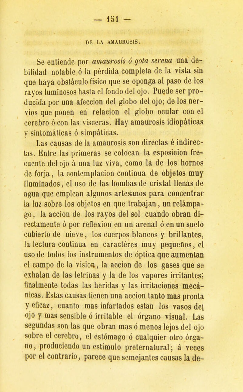 DE LA AMAUROSIS. Se entiende por amaurosis ó gota serena una de- bilidad notable ó la pérdida completa de la vista sin que haya obstáculo físico que se oponga al paso de los rayos luminosos hasta el fondo del ojo. Puede ser pro- ducida por una afección del globo del ojo; de los ner- vios que ponen en relación el globo ocular con el cerebro ó con las visceras. Hay amaurosis idiopáticas y sintomáticas ó simpáticas. Las causas de la amaurosis son directas é indirec- tas. Entre las primeras se colocan la esposicion fre- cuente del ojo á una luz viva, como la de los hornos de forja, la contemplación continua de objetos muy iluminados, el uso de las bombas de cristal llenas de agua que emplean algunos artesanos para concentrar la luz sobre los objetos en que trabajan, un relámpa- go , la acción de los rayos del sol cuando obran di- rectamente ó por reflexión en un arenal ó en un suelo cubierto de nieve, los cuerpos blancos y brillantes, la lectura continua en caracteres muy pequeños, el uso de lodos los instrumentos de óptica que aumentan el campo de la visioo , la acción de los gases que se exhalan de las letrinas y la de los vapores irritantes; finalmente todas las heridas y las irritaciones mecá- nicas. Estas causas tienen una accian tanto mas pronta y eficaz, cuanto mas infartados están los vasos del ojo y mas sensible ó irritable el órgano visual. Las segundas son las que obran mas ó menos lejos del ojo sobre el cerebro, el estómago ó cualquier otro órga- no, produciendo un estímulo preternatural; á veces por el contrario, parece que semejantes causas la de-