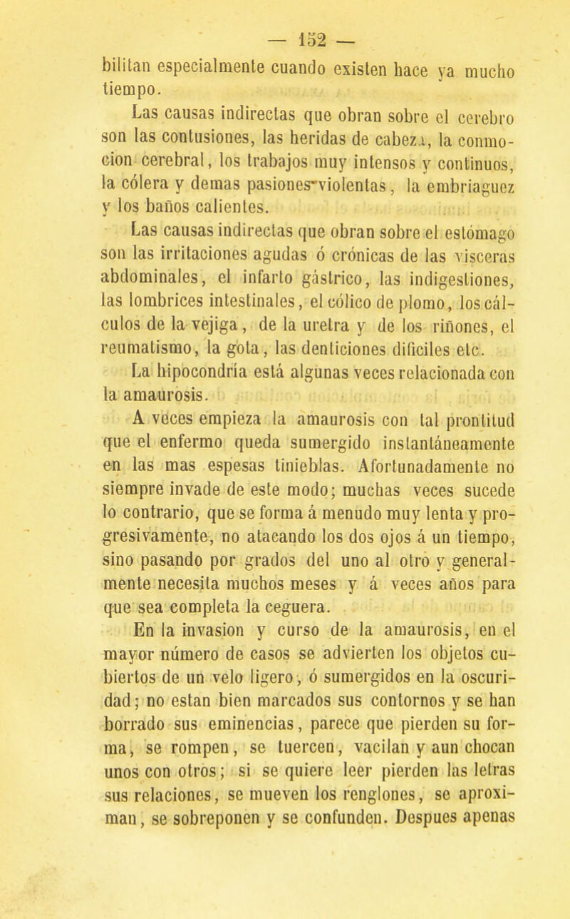 bililan especialmente cuando existen hace ya mucho tiempo. Las causas indirectas que obran sobre el cerebro son las contusiones, las heridas de cabez.i, la conmo- Gion cerebral, los trabajos muy intensos y continuos, la cólera y demás pasiones-violentas, la embriaguez y los baños calientes. Las causas indirectas que obran sobre el estómago son las irritaciones agudas ó crónicas de las visceras abdominales, el infarto gástrico, las indigestiones, las lombrices intestinales, el cólico de plomo, los cál- culos de la vejiga, de la uretra y de los ríñones, el reumatismo, la gota, las denticiones difíciles etc. La hipocondría está algunas veces relacionada con la amaurosis. A véces empieza la amaurosis con tal prontitud que el enfermo queda sumergido instantáneamente en las mas espesas tinieblas. Afortunadamente no siempre invade de este modo; muchas veces sucede lo contrario, que se forma á menudo muy lenta y pro- gresivamente, no atacando los dos ojos á un tiempo, sino pasando por grados del uno al otro y general- mente necesita muchos meses y á veces años para que sea completa la ceguera. En la invasión y curso de la amaurosis, en el mayor número de casos se advierten los objetos cu- biertos de un velo ligero, ó sumergidos en la oscuri- dad ; no están bien marcados sus contornos y se han borrado sus eminencias, parece que pierden su for- ma, se rompen, se tuercen, vacilan y aun chocan unos con otros; si se quiere leer pierden las letras sus relaciones, se mueven los renglones, se aproxi- man, se sobreponen y se confunden. Después apenas