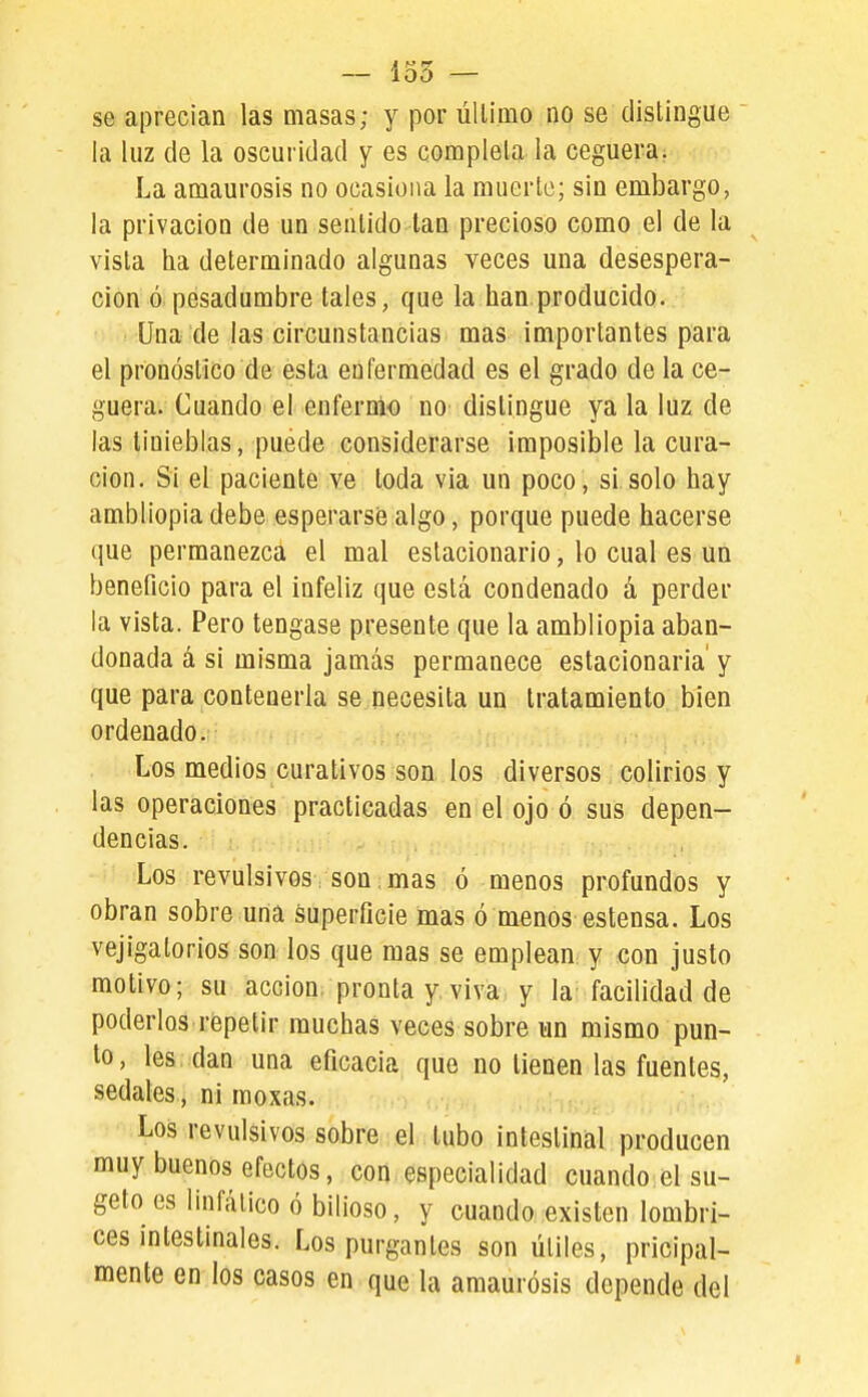 1s' 00 — se aprecian las masas; y por úUíqio no se distingue la luz de la oscuridad y es completa la ceguera: La amaurosis no ocasiona la muerte; sin embargo, la privación de un sentido tan precioso como el de la vista ha determinado algunas veces una desespera- ción ó. pesadumbre tales, que la han.producido. ■■ Una de las circunstancias mas importantes para el pronóstico de esta enfermedad es el grado de la ce- guera. Cuando el enfernio no distingue ya la luz de las tinieblas, puede considerarse imposible la cura- ción. Si el paciente ve toda via un poco, si solo hay ambliopia debe esperarse algo, porque puede hacerse que permanezca el mal estacionario, lo cual es un beneficio para el infeliz que está condenado á perder la vista. Pero tengase presente que la ambliopia aban- donada á si misma jamás permanece estacionaria' y que para contenerla se necesita un tratamiento bien ordenado. Los medios curativos son los diversos colirios y las operaciones practicadas en el ojo ó sus depen- dencias. Los revulsivos, son:mas ó menos profundos y obran sobre una superficie mas ó menos estensa. Los vejigatorios son los que mas se emplean y con justo motivo; su acción, pronta y viva, y la facilidad de poderlos répetir muchas veces sobre un mismo pun- to, les dan una eficacia que no tienen las fuentes, sedales , ni moxas. Los revulsivos sobre el tubo intestinal producen muy buenos efectos, con especialidad cuando el su- geto es linfático ó bilioso, y cuando existen lombri- ces intestinales. Los purgantes son útiles, pricipal- mente en los casos en que la amaurosis depende del