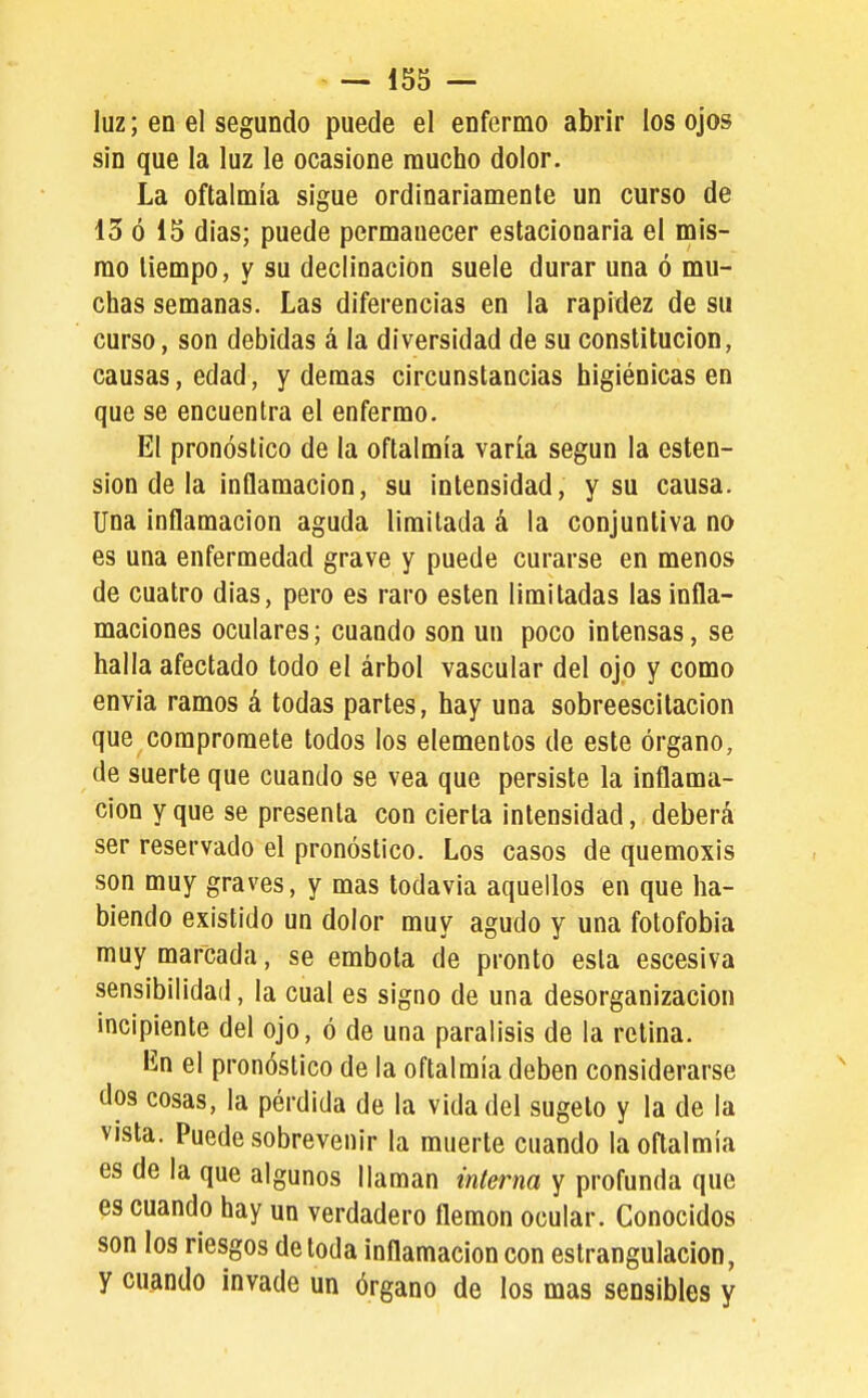 luz; en el segundo puede el enfermo abrir los ojos sin que la luz le ocasione mucho dolor. La oftalmía sigue ordinariamente un curso de 13 ó 15 dias; puede permanecer estacionaria el mis- mo tiempo, y su declinación suele durar una ó mu- chas semanas. Las diferencias en la rapidez de su curso, son debidas á la diversidad de su constitución, causas, edad, y demás circunstancias higiénicas en que se encuentra el enfermo. El pronóstico de la oftalmía varía según la osten- sión de la inflamación, su intensidad, y su causa. Una inflamación aguda limitada á la conjuntiva no es una enfermedad grave y puede curarse en menos de cuatro dias, pero es raro estén limitadas las infla- maciones oculares; cuando son un poco intensas, se halla afectado todo el árbol vascular del ojo y como envia ramos á todas partes, hay una sobreescilacion que compromete todos los elementos de este órgano, de suerte que cuando se vea que persiste la inflama- ción y que se presenta con cierta intensidad, deberá ser reservado el pronóstico. Los casos de quemoxis son muy graves, y mas todavía aquellos en que ha- biendo existido un dolor muy agudo y una fotofobia muy marcada, se embota de pronto esta escesiva sensibilidad, la cual es signo de una desorganización incipiente del ojo, ó de una parálisis de la retina. lín el pronóstico de la oftalmía deben considerarse dos cosas, la pérdida de la vida del sugeto y la de la vista. Puede sobrevenir la muerte cuando la oftalmía es de la que algunos llaman interna y profunda que es cuando hay un verdadero flemón ocular. Conocidos son los riesgos de toda inflamación con estrangulación, y cuando invade un órgano de los mas sensibles y