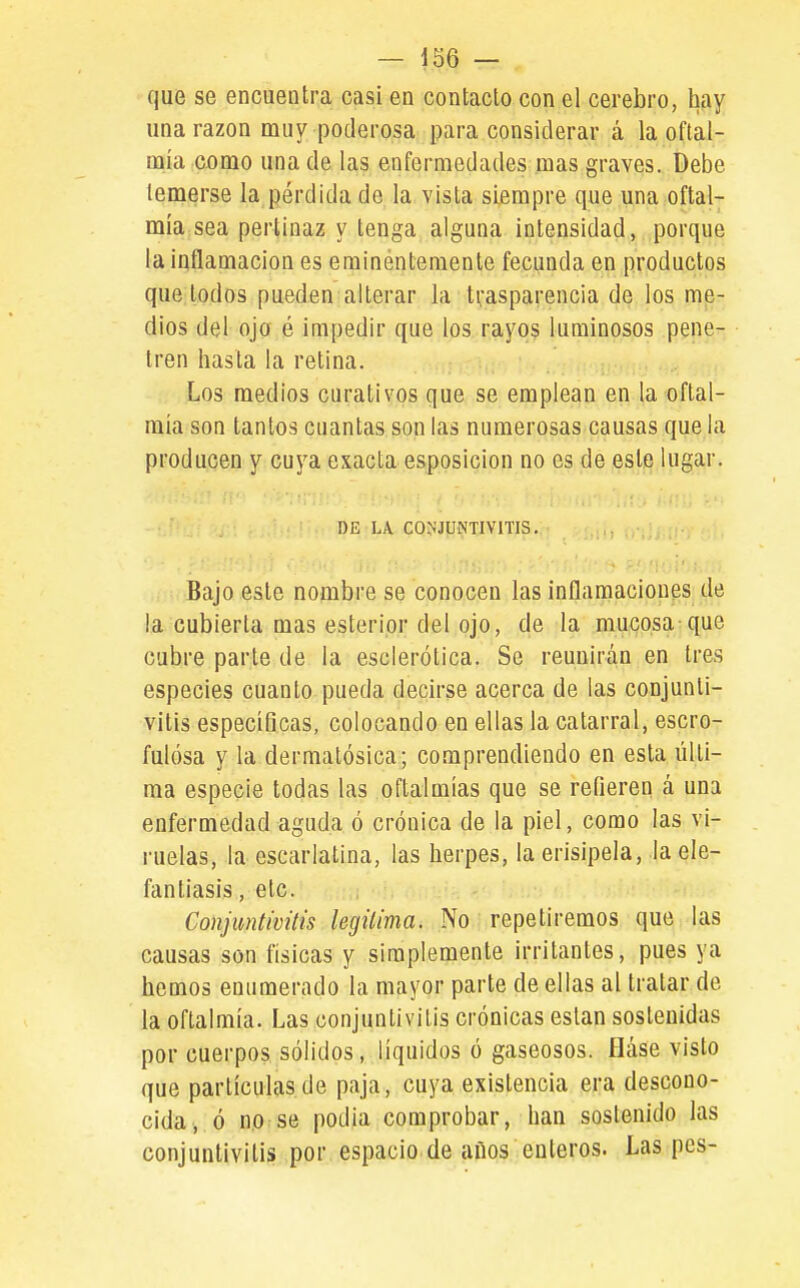que se encuentra casi en contacto con el cerebro, hay una razón muy poderosa para considerar á la oftal- DQÍa como una de las enfermedades mas graves. Debe temerse la pérdida de la vista siempre que una oftal- mía sea pertinaz y tenga alguna intensidad, porque la inflamación es eminéntemente fecunda en productos que todos pueden alterar la trasparencia de los me- dios del ojo é impedir que los rayos luminosos pene- tren hasta la retina. Los medios curativos que se emplean en la oftal- mía son tantos cuantas son las numerosas causas que la producen y cuya exacta esposicion no es de este lugar. I)E LA. C0^•JUNTIY1TIS. Bajo este nombre se conocen las inflamaciones de la cubierta mas esteripr del ojo, de la mucosa que cubre parte de la esclerótica. Se reunirán en tres especies cuanto pueda decirse acerca de las conjunti- vitis especíGcas, colocando en ellas la catarral, escro- fulosa y la dermatósica; comprendiendo en esta últi- ma especie todas las oftalmías que se refieren á una enfermedad aguda ó crónica de la piel, como las vi- ruelas, la escarlatina, las herpes, la erisipela, la ele- fantiasis , etc. Conjuntivitis legitima. No repetiremos que las causas son físicas y simplemente irritantes, pues ya hemos enumerado la mayor parte de ellas al tratar de la oftalmía. Las conjuntivitis crónicas están sostenidas por cuerpos sólidos, líquidos ó gaseosos, fláse visto que partículas de paja, cuya existencia era descono- cida, ó no se podía comprobar, han sostenido las conjuntivitis por espacio de años enteros. Las pes-