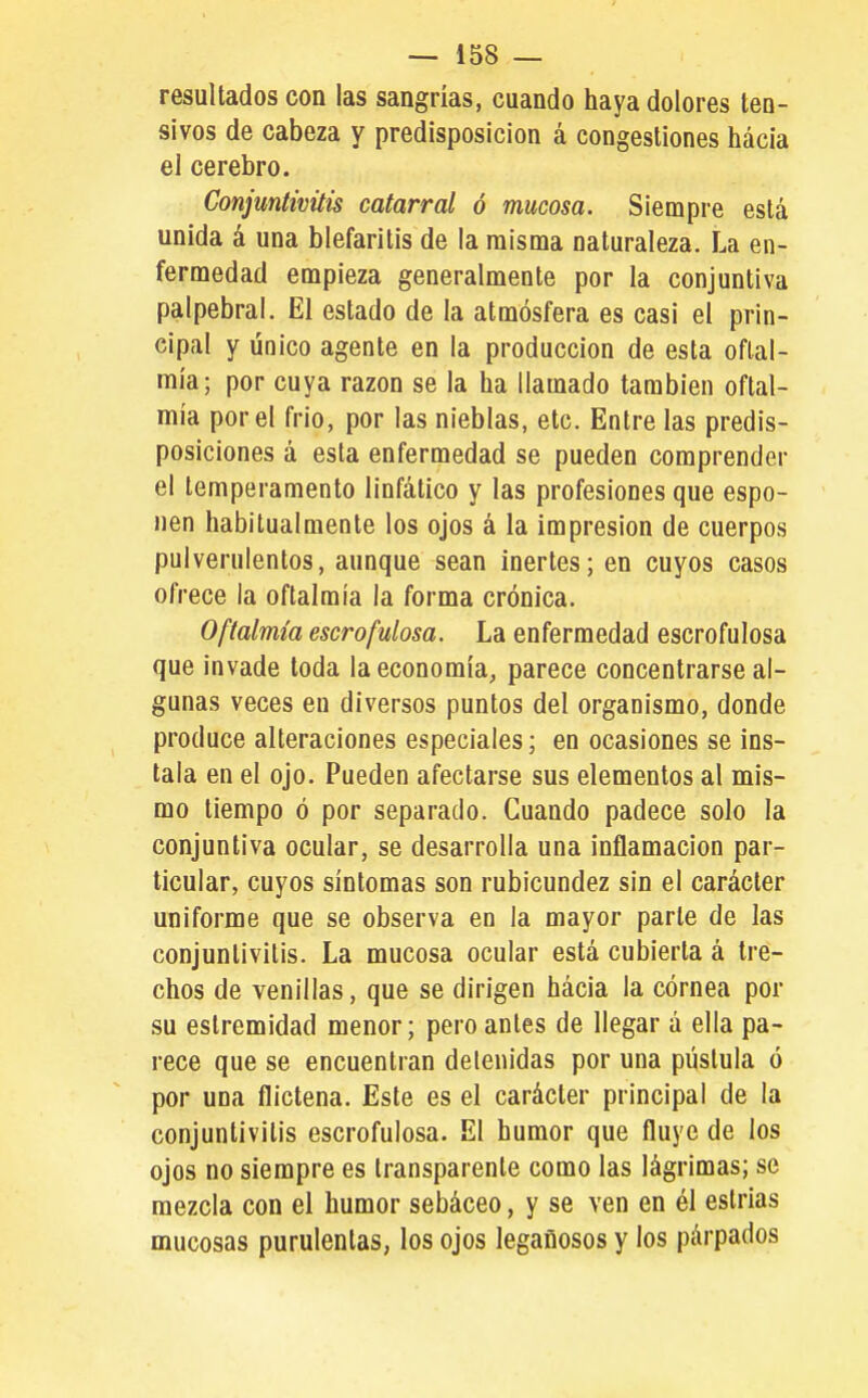 resultados con las sangrías, cuando haya dolores ten- sivos de cabeza y predisposición á congestiones hácia el cerebro. Conjuntivitis catarral ó mucosa. Siempre está unida á una blefaritis de la misma naturaleza. La en- fermedad empieza generalmente por la conjuntiva palpebral. El estado de la atmósfera es casi el prin- cipal y único agente en la producción de esta oftal- mía; por cuya razón se la ha llamado también oftal- mía por el frió, por las nieblas, etc. Entre las predis- posiciones á esta enfermedad se pueden comprender el temperamento linfático y las profesiones que espo- nen habitualmente los ojos á la impresión de cuerpos pulverulentos, aunque sean inertes; en cuyos casos ofrece la oftalmía la forma crónica. Oftalmía escrofulosa. La enfermedad escrofulosa que invade toda la economía, parece concentrarse al- gunas veces en diversos puntos del organismo, donde produce alteraciones especiales; en ocasiones se ins- tala en el ojo. Pueden afectarse sus elementos al mis- mo tiempo ó por separado. Cuando padece solo la conjuntiva ocular, se desarrolla una inflamación par- ticular, cuyos síntomas son rubicundez sin el carácter uniforme que se observa en la mayor parle de las conjuntivitis. La mucosa ocular está cubierta á tre- chos de venillas, que se dirigen hácia la córnea por su eslremidad menor; pero antes de llegar á ella pa- rece que se encuentran detenidas por una pústula ó por una flictena. Este es el carácter principal de la conjuntivitis escrofulosa. El humor que fluye de los ojos no siempre es transparente como las lágrimas; se mezcla con el humor sebáceo, y se ven en él estrias mucosas purulentas, los ojos legañosos y los párpados