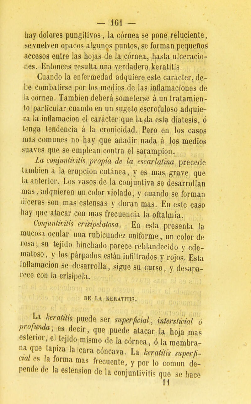 hay dolores pungitivos, la córnea se pone reluciente, se vuelven opacos algunos puntos, se forman pequeños accesos entre las hojas de la córnea, hasta ulceracio- nes. Entonces resulta una verdadera keratitis. Cuando la enfernaedad adquiere este carácter, de- be combatirse por los medios de las inflamaciones de la córnea. También deberá someterse á un tratamien- to particular cuando en un sugeto escrofuloso adquie- ra la inflamación el carácter que la da esta diátesis, ó tenga tendencia á la cronicidad. Pero en los casos mas comunes no hay que añadir nada á ,loS;iaedíos suaves que se emplean contra el sarampión. La conjuntívitis propia de la escarlatina precede también á la erupción cutánea, y es mas grave que la anterior. Los vasos de la conjuntiva se desarrollan mas, adquieren un color violado, y cuando se forman úlceras son mas estensas y duran mas. En este caso hay que atacar con mas frecuencia la oftalmía. Conjuntivitis erisipelatosa. En esta presenta la mucosa ocular una rubicundez uniforme, un color de rosa; su tejido hinchado parece reblandecido y ede- matoso, y los párpados están infiltrados y rojos. Elsta inflamación se desarrolla, sigue su curso, y desapa- rece con la erisipela. DE LA KERATITIS. keratitis puede ser superficial, intersticial ó pro/unda; es decir, que puede atacar la hoja mas esterior el tejido mismo de la córnea, ó la membra- na que lapiza la cara cóncava. La keratitis superfi- ciales a forma mas frecuente, y por lo común de- pende de la eslension de la conjuntivitis que se hace