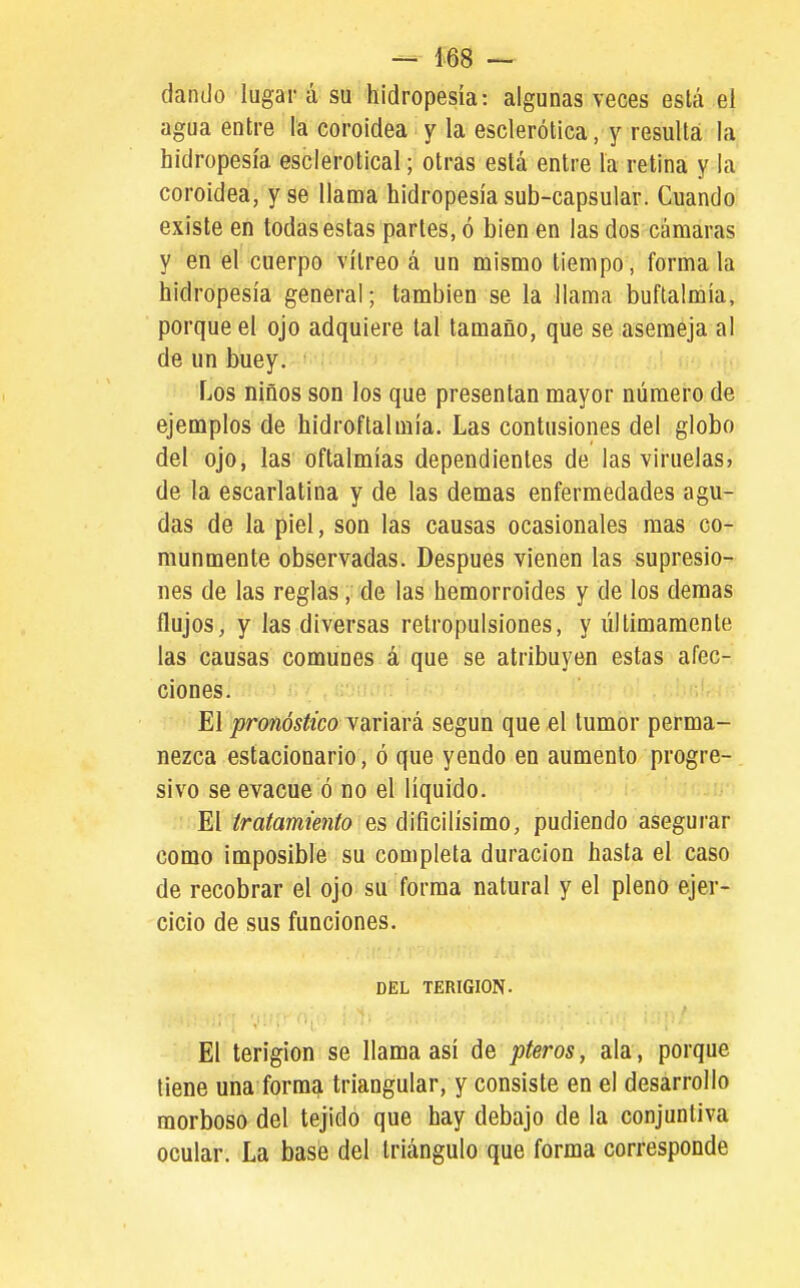 dando lugar á su hidropesía: algunas veces está el agua entre la coroidea y la esclerótica, y resulta la hidropesía esclerotical; otras está entre la retina y la coroidea, y se llama hidropesía sub-capsular. Cuando existe en todas estas partes, ó bien en las dos cámaras y en el cuerpo vitreo á un mismo tiempo, fórmala hidropesía general; también se la llama buflalmía, porque el ojo adquiere tal tamaño, que se asemeja al de un buey. Los niños son los que presentan mayor número de ejemplos de hidroftalmia. Las contusiones del globo del ojo, las oftalmías dependientes de las viruelas» de la escarlatina y de las demás enfermedades agu- das de la piel, son las causas ocasionales mas co- munmente observadas. Después vienen las supresio- nes de las reglas, de las hemorroides y de los demás flujos, y las diversas retropulsiones, y últimamente las causas comunes á que se atribuyen estas afec- ciones. El pronóstico variará según que el tumor perma- nezca estacionario, ó que yendo en aumento progre-. sivo se evacué ó no el líquido. El tratamiento es dificilísimo, pudiendo asegurar como imposible su completa duración hasta el caso de recobrar el ojo su forma natural y el pleno ejer- cicio de sus funciones. DEL TERIGION. El terigion se llama así de pteros, ala, porque tiene una forma triangular, y consiste en el desarrollo morboso del tejido que hay debajo de la conjuntiva ocular. La base del triángulo que forma corresponde